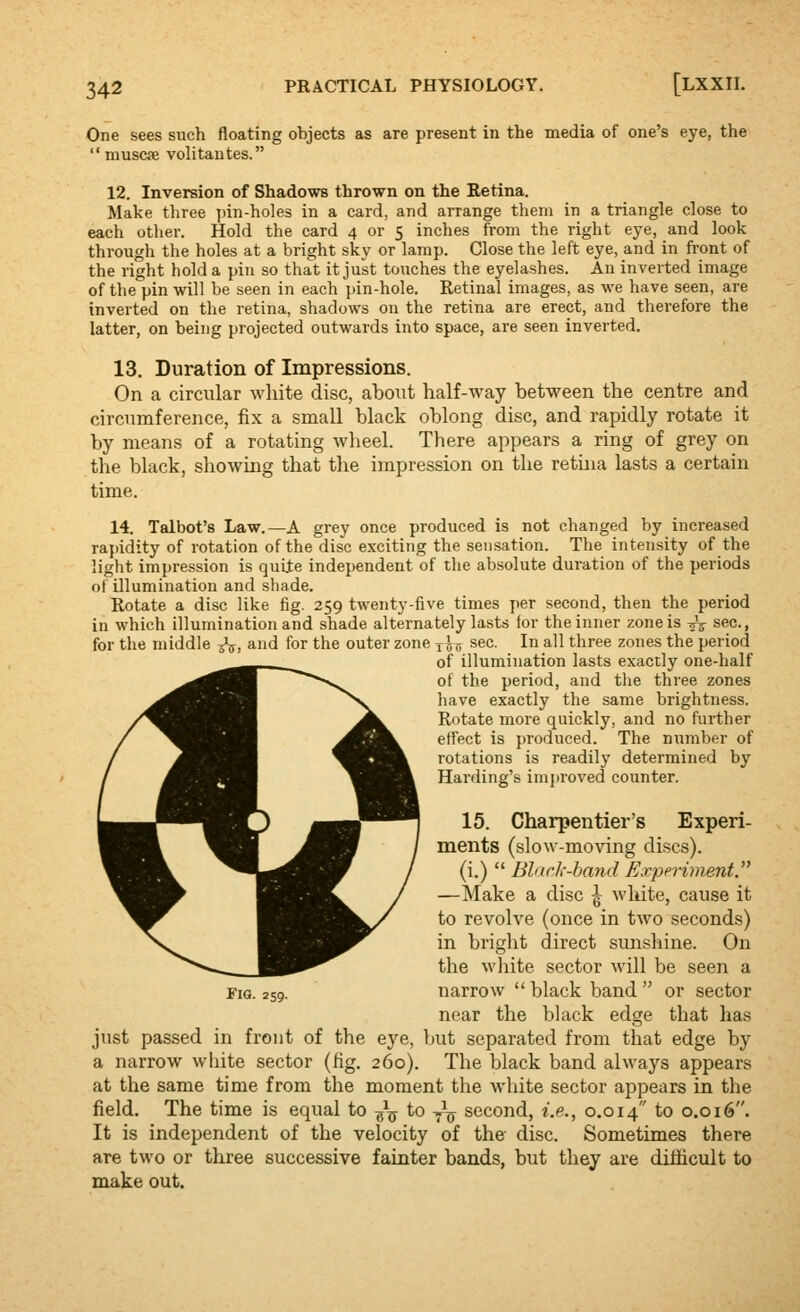 One sees such floating objects as are present in the media of one's eye, the  muscjE volitantes. 12. Inversion of Shadows thrown on the Retina. Make three ])in-holes in a card, and arrange them in a triangle close to each other. Hold the card 4 or 5 inches from the right eye, and look through the holes at a bright sky or lamp. Close the left eye, and in front of the right hold a pin so that it just touches the eyelashes. An inverted image of the pin will be seen in each pin-hole. Retinal images, as we have seen, are inverted on the retina, shadows on the retina are erect, and therefore the latter, on being projected outwards into space, are seen inverted. 13. Duration of Impressions. On a circular white disc, about half-way between the centre and circumference, fix a small black oblong disc, and rapidly rotate it by means of a rotating wheel. There appears a ring of grey on the black, showing that the impression on the retina lasts a certain time. 14. Talbot's Law.—A grey once produced is not changed by increased ra{)idity of rotation of the disc exciting the sensation. The intensity of the light impression is quiie independent of the absolute duration of the periods of illumination and shade. Rotate a disc like fig. 259 twenty-five times per second, then the period in which illumination and shade alternately lasts for the inner zone is ^V sec., for the middle ^^, and for the outer zone 1J^ sec. In all three zones the period of illumination lasts exactly one-half of the period, and the three zones have exactly the same brightness. Rotate more quickly, and no further effect is produced. The numbsr of rotations is readily determined by Harding's improved counter. 15. Charpentier's Experi- ments (slow-moving discs). (i.)  BlarJ,--band Experiment. —Make a disc ^ white, cause it to revolve (once in two seconds) in bright direct sunshine. On the wjiite sector will be seen a Fig. 259. narrow  black band  or sector near the black edge that has just passed in front of the ej-'e, but separated from that edge by a narrow white sector (fig. 260). The black band always appears at the same time from the moment the wiiite sector appears in the field. The time is equal to -^^ to -^^ second, i.e., 0.014 ^0 0.016. It is independent of the velocity of the disc. Sometimes there are two or three successive fainter bands, but they are diificult to make out.