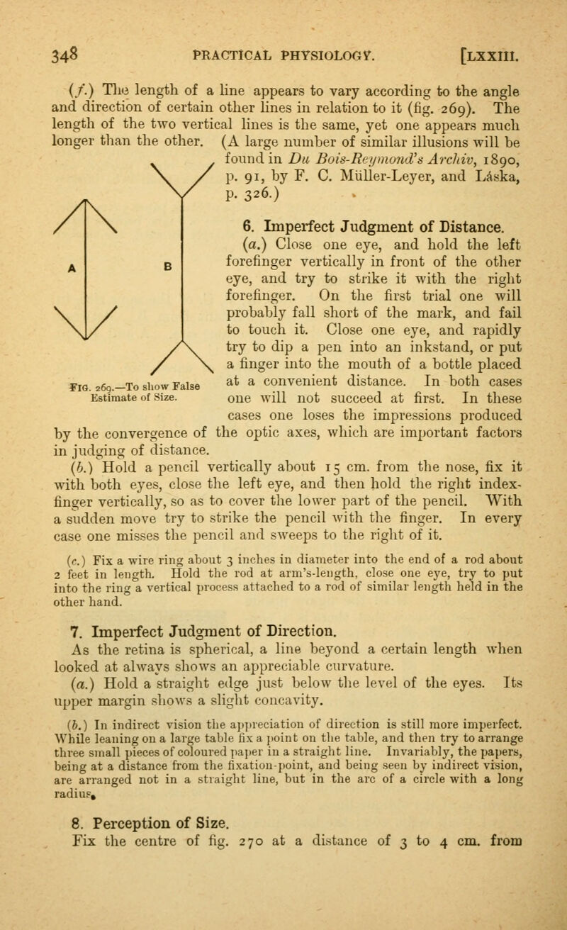 {/.) TI113 length of a line appears to vary according to the angle and direction of certain other lines in relation to it (fig. 269). The length of the two vertical lines is the same, yet one appears much longer than the other. (A large number of similar illusions will be found in Du Bois-Rei/mojid's Archiv, 1890, p. 91, by F. C. Miiller-Leyer, and LAska, p. 326.) 6. Imperfect Judgment of Distance. (a.) Close one eye, and hold the left forefinger vertically in front of the other eye, and try to strike it with the right forefinger. On the first trial one will probably fall short of the mark, and fail to touch it. Close one eye, and rapidly try to dip a pen into an inkstand, or put a finger into the mouth of a bottle placed fiG 260.—To show False ^^ ^ Convenient distance. In both cases Estimate of Size. one will not succeed at first. In these cases one loses the impressions produced by the convergence of the optic axes, which are important factors in judging of distance. (h.) Hold a pencil vertically about 15 cm. from the nose, fix it with both eyes, close the left eye, and then hold the right index- finger vertically, so as to cover the lower part of the pencil. With a sudden move try to strike the pencil with the finger. In every case one misses the pencil and sweeps to the right of it. (c.) Fix a wire ring about 3 inches in diameter into the end of a rod about 2 feet in length. Hold the rod at arm's-length, close one eye, try to put into the ring a vertical process attached to a rod of similar length held in the other hand. 7. Imperfect Judgment of Direction. As the retina is spherical, a line beyond a certain length when looked at always shows an appreciable curvature. (a.) Hold a straight edge just below the level of the eyes. Its upper margin shows a slight concavity. (b.) In indirect vision the aj)])Veciation of direction is still more imperfect. While leaning on a large table fix a j)oint on the table, and then try to arrange three small pieces of coloured paper in a straight line. Invariably, the papers, being at a distance from the fixation-jwint, and being seen by indirect vision, are arranged not in a straight line, but in the arc of a circle with a long radius, 8. Perception of Size. Fix the centre of fig. 270 at a distance of 3 to 4 cm. from