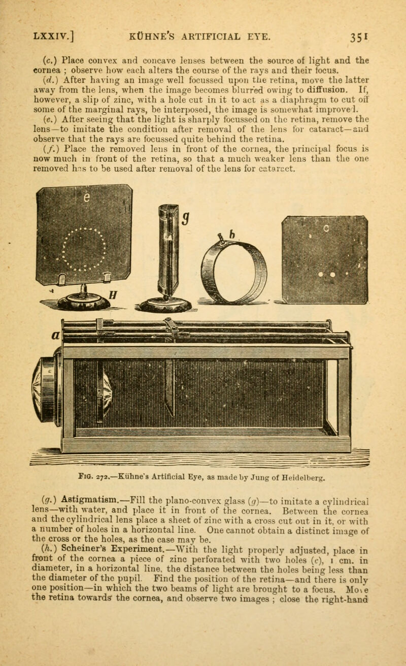 (c.) Place convex and concave lenses between the source of light and the cornea ; observe how each alters the course of the rays and their focus. (d.) After having an image well focussed upon the retina, move the latter away from the lens, when the image becomes blurred owing to diffusion. If, however, a slip of zinc, Avith a hole cut in it to act as a diaphragm to cut oii some of the marginal rays, be interposed, the image is somewhat improve 1. (c.) After seeing that the light is sharply focussed on the retina, remove the lens—to imitate the condition after removal of the lens for cataract—and observe that the rays are focussed quite behind the retina. (/.) Place the removed lens in front of the cornea, the principal focus is now much in front of the retina, so that a much weaker lens than the one removed hns to be used after removal of the lens for cataract. 272.—Kiihne's Artificial Eye, as made by Jung of Heidelberg. ig.) ABtigraatism.—Fill the plano-convex glass {g)—to imitate a cylindrical lens—with water, and place it in fiont of the cornea. Between the cornea and the cylindrical lens place a sheet of zinc with a cross cut out in it, or with a number of holes in a horizontal line. One cannot obtain a distinct image of the cross or the holes, as the case may be. (h.) Scheiner's Experiment.—With the light properly adjusted, place in front of the cornea a piece of zinc perforated with two holes (c), i cm. in diameter, in a horizontal line, the distance between the holes being le.ss than the diameter of the pupil. Find the position of the retina—and there is only one position—in which the two beams of light are brought to a focus. Mo\e the retina toward? the cornea, and observe two images ; close the right-hand