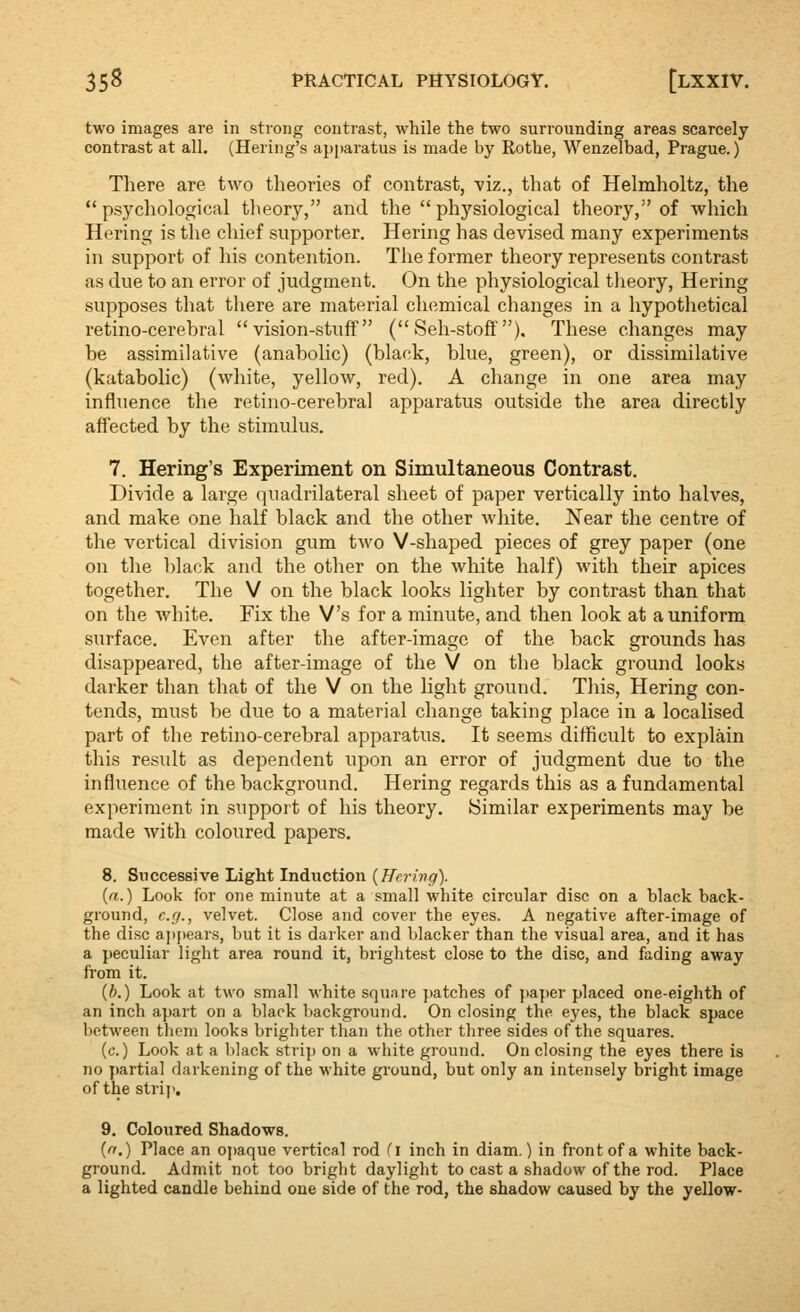 two images are in strong contrast, while the two surrounding areas scarcely contrast at all. (Hering's api»aratus is made by Rothe, Wenzelbad, Prague.) There are two theories of contrast, viz., that of Helmholtz, the psychological theory, and the physiological theory, of which Hering is the chief supporter. Hering has devised many experiments in support of liis contention. The former theory represents contrast as due to an error of judgment. On the physiological theory, Hering supposes that there are material chemical changes in a hypothetical retino-cerebral vision-stuff ( Seh-stoff'). These changes may be assimilative (anabolic) (black, blue, green), or dissimilative (katabolic) (white, yellow, red). A change in one area may influence the retino-cerebral apparatus outside the area directly affected by the stimulus. 7. Hering's Experiment on Simultaneous Contrast. Divide a large (|uadrilateral sheet of paper vertically into halves, and make one half black and the other white. Near the centre of the vertical division gum two V-shaped pieces of grey paper (one on the black and the other on the white half) with their apices together. The V on the black looks lighter by contrast than that on the white. Fix the V's for a minute, and then look at a uniform surface. Even after the after-image of the back grounds has disappeared, the after-image of the V on the black ground looks darker than that of the V on the light ground. This, Hering con- tends, must be due to a material change taking place in a localised part of the retino-cerebral apparatus. It seems difficult to explain this result as dependent upon an error of judgment due to the influence of the background. Hering regards this as a fundamental experiment in support of his theory. Similar experiments may be made with coloured papers. 8. Successive Light Induction {Herivg). {a.) Look for one minute at a small white circular disc on a black back- ground, e.g., velvet. Close and cover the eyes. A negative after-image of the disc appears, but it is darker and blacker than the visual area, and it has a peculiar light area round it, brightest close to the disc, and fading away from it. {b.) Look at two small white squ.ire patches of {)aper placed one-eighth of an inch apart on a black background. On closing the eyes, the black space between them looks brighter than the other three sides of the squares. (c.) Look at a black strip on a white ground. On closing the eyes there is no partial darkening of the white ground, but only an intensely bright image of the strij'. 9. Coloured Shadows. {n.) Place an opaque vertical rod fl inch in diam.) in front of a white back- ground. Admit not too bright daylight to cast a shadow of the rod. Place a lighted candle behind one side of the rod, the shadow caused by the yellow-