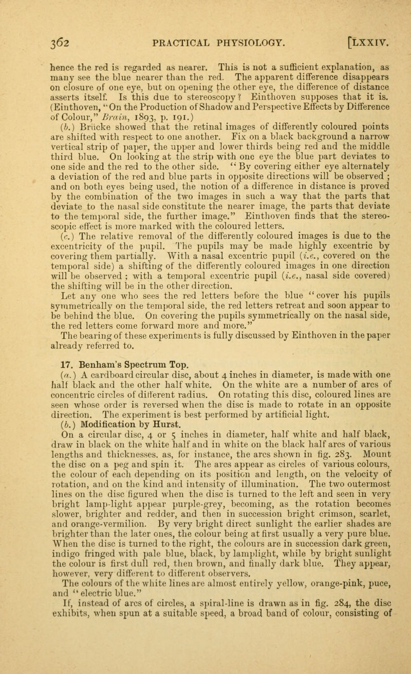 hence the red is regarded as nearer. This is not a sufficient explanation, as many see the blue nearer than the red. The apparent difference disappears on closure of one eye, but on opening the other eye, the difference of distance asserts itself. Is this due to stereoscopy ? Einthoven supposes that it is. (Einthoven,  On the Production of Shadow and Perspective Effects by Difference of Colour, i/ram, 1893, p. 191.) (b.) Briicke showed that the retinalimages of differently coloured points are shifted with respect to one another. Yik on a black background a narrow vertical strip of pa})er, the upper and lower thirds being red and the middle third blue. On looking at the strip with one eye the blue part deviates to one side and the red to the other side. ' By covering either eye alternately a deviation of the red and blue parts in o{)posite directions will be observed ; and on both eyes being used, the notion of a difference in distance is proved by the combination of the two images in such a way that the parts that deviate to the nasal side constitute the nearer image, the parts that deviate to the temj)oral side, the further image. Einthoven finds that the stereo- scopic effect is more marked with the coloured letters. (c.) The relative removal of the differently coloured images is due to the excentricity of the pupil. The pupils may be made highly excentric by covering them partially. With a nasal excentric pupil {i.e., covered on the temporal side) a shifting of the differently coloured images in one direction will be observed ; with a temporal excentric pupil {i.e., nasal side covered) the shifting will be in the other direction. Let any one who sees the red letters before the blue cover his pupils symmetrically on the temporal side, the red letters retreat and soon appear to be behind the blue. On covering the pupils symmetrically on the nasal side, the red letters come forward more and more. The bearing of these experiments is fully discussed by Einthoven in the paper already referred to. 17. Benham's Spectrum Top. {n.) A cardboard circular disc, about 4 inches in diameter, is made with one half black and the other half white. On the white are a number of arcs of concentric circles of dilierent radius. On rotating this disc, coloured lines are seen whose order is reversed when the disc is made to rotate in an opposite direction. The experiment is best performed by artificial light. {b.) Modification by Hurst. On a circular disc, 4 or 5 inches in diameter, half white and half black, draw in black on the white half and in white on the black half arcs of various lengths and thicknesses, as, for instance, the arcs shown in fig. 283. Mount the disc on a peg and spin it. The arcs appear as circles of various colours, the colour of each depending on its position and length, on the velocity of rotation, and on the kind and intensity of illumination. The two outermost lines on the disc figured when the disc is turned to the left and seen in very Ijright lamp-light appear purple-grey, becoming, as the rotation becomes slower, brighter and redder, and then in succession bright crimson, scarlet, and orange-vermilion. By very bright direct sunlight the earlier shades are brighter than the later ones, the colour being at first usually a very pure blue. When the disc is turned to the right, the colours are in succession dark green, indigo fringed with pale blue, black, by lam)>light, while by bright sunlight the colour is first dull red, then brown, and finally dark blue. They appear, however, very different to different observers. The colours of the white lines are almost entirely yellow, orange-pink, puce, and electric blue. If, instead of arcs of circles, a sj)iral-line is drawn as in fig. 284, the disc exhibits, when spun at a suitable speed, a broad band of colour, consisting of