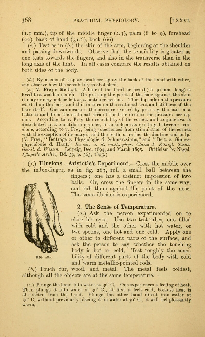 (i.i mm.), tip of the middle finger (2.3), palm (8 to 9), forehead (22), back of hand (31.6), back (66). (c.) Test as in (/a) the skin of the arm, beginning at the shoulder and passing downwards. Observe that the sensibihty is greater as one tests towards the fingers, and also in the transverse than in the long axis of the limb. In all cases compare the results obtained on both sides of the body. (d.) By means of a spray-producer spray the back of the hand with ether, and observe how the sensibility is abolished. (c.) V. Fray's Method.—A hair of the head or beard (20-40 mm. long) is fixed to a wooden match. On pressing the point of the hair against the skin it may or may not be felt as a tactile sensation. This depends on the pressure exerted on the hair, and this in turn on the sectional area and stiffness of the hair itself. One can measure the pressure exerted by pressing the hair on a balance and from the sectional area of the hair deduce the pressure per sq. mm. According to v. Frey the sensibility of the coi'nea and conjunctiva is distributed in a punctiform manner, insensible areas existing between : pain alone, according to v. Frey, being experienced from stimulation of the cornea with the exception of its margin and the teeth, or rather the dentine and pulp. (V. Frey,  Beitrage z. Physiologic d. Schmerzsinns, and Beit. z. Sinnes- physiologie d. Haut, Bench, a. d. math.-phys. Glasse d. Koniql. Sachs. Gesell. d. Wisscn. Leipzig, Dec. 1894, and March 1895. Criticism by Nagel, Pfliiger's Archiv, Bd. 59, p. 563, 1895.) (J.) Illusions—Aristotle's Experiment.-—Cross the middle over the index-finger, as in fig. 287, roll a small ball between the fingers; one has a distinct impression of two balls. Or, cross the fingers in the same way, and rub them against tlie point of the nose. The same illusion is experienced. 2. The Sense of Temperature. (a.) Ask the person experimented on to close his eyes. Use two test-tubes, one fiUed with cold and the other with hot water, or two spoons, one hot and one cold. Apply one or other to different parts of the surface, and ask the person to say whether the touching body is hot or cold. Test roughly the sensi- l)ility of different parts of the body with cold and warm metallic-pointed rods. {h.) Touch fur, wood, and metal. The metal feels coldest, although all the objects are at the same temperature. (r.) Plunge the hand into water at 36° C. One experiences a feeling of heat. Then plu7ige it into water at 30° C., at first it feels cold, because heat is abstracted from the hand. Plunge the other hand direct into water at 30 C. without previously placing it in water at 36° C, it will feel pleasantly warm. Fig. 287.