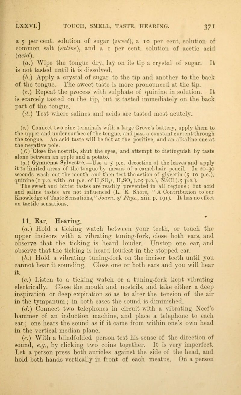 a 5 per cent, solution of sugar {sired), a lo per cent, solution of common salt (m/ine), and a i per cent, solution of acetic acid (acid). (a.) Wipe the tongue drj^ lay on its tip a crystal of sugar. It is not tasted until it is dissolved. {f>.) Apply a crystal of sugar to the tip and another to the back of the tongue. The sweet taste is more pronounced at the tip. {('.) Repeat the pi-ocess with sulphate of quinine in solution. It is scarcely tasted on the tip, Init is tasted immediately on the back part of the tongue. ('/.) Test where salines and acids are tasted most acutely. (e.) Connect two zinc terminals with a large Grove's battery, aj)j)ly them to the upper and under surface of the tongue, and pass a constant current through the tongue. An acid taste will be felt at the positive, and an alkaline one at the negative pole. (/.) Close the nostrils, shut the eyes, and attempt to distinguish by taste alone between an ap}ile and a potato. (</.) Gymnema Sylvestre.—Use a 5 p.c. decoction of the leaves and apply it to limited areas of the tongue by means of a camel-hair jiencil. In 20-30 seconds wash out the mouth and then test the action of glycerin (5-10 p.c), quinine (i p.c. with .01 p.c. of H^SOj', H0SO4 (.05 p.c.'), NaCl (.5 p.c). The sweet and bitter tastes are readily prevented in all regions ; but acid and saline tastes are not influenced (L. E. Shore, A Contribution to our Knowledge of Taste Sensations, Journ, of Phys., xiii. p. 191). It has no effect on tactile sensations. 11. Ear. Hearing. (a.) Hold a ticking watch between your teeth, or touch the upper incisors with a vibrating tuning-fork, close both ears, and observe that the ticking is heard louder. Unstop one ear, and observe that the ticking is heard loudest in the stopped ear. (J).) Hold a vibrating tuning-fork on the incisor teeth until you cannot hear it sounding. Close one or both ears and you will hear it. {c.) Listen to a ticking watch or a tuning-fork kept vibrating electrically. Close the mouth and nostrils, and take either a deep inspiration or deep expiration so as to alter the tension of the air in the tympanum ; in both cases the sound is diminished. (</.) Connect two telephones in circuit with a vibrating Xeef's hammer of an induction machine, and place a telephone to each ear; one hears the sound as if it came from within one's own head in the vertical median plane. {e.) With a blindfolded person test his sense of the direction of sound, e.g., by clicking two coins together. It is very imperfect. Let a person press both auricles against the side of the head, and hold both hands vertically in front of each meatus. On a person