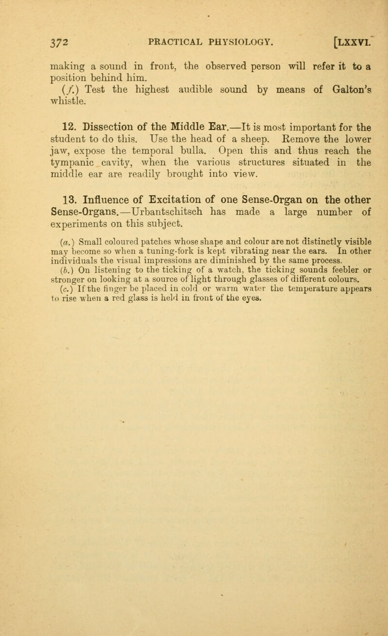 making a sound in front, the observed person will refer it to a position behind him. (/) Test the highest audible sound by means of Galton's whistle. 12. Dissection of the Middle Ear.—It is most important for the student to do this. Use the head of a sheep. Remove the lower jaw, expose the temporal bulla. Open this and thus reach the tympanic cavity, when the various structures situated in the middle ear are readily brought into view. 13, Influence of Excitation of one Sense-Organ on the other Sense-Organs.—Urbantschitsch has made a large number of experiments on this subject. {a.) Small coloured patches whose shape aud colour are not distinctly visible may become so when a tuning-fork is kept vibrating near the ears. In other individuals the visual impressions are diminished by the same process. (b.) On listening to the ticking of a watch, the ticking sounds feebler or stronger on looking at a source of light through glasses of different colours. (c.) If the finger be placed in cold or warm water tlie temperature appears to rise when a red glass is held in fi'ont of the eyes.