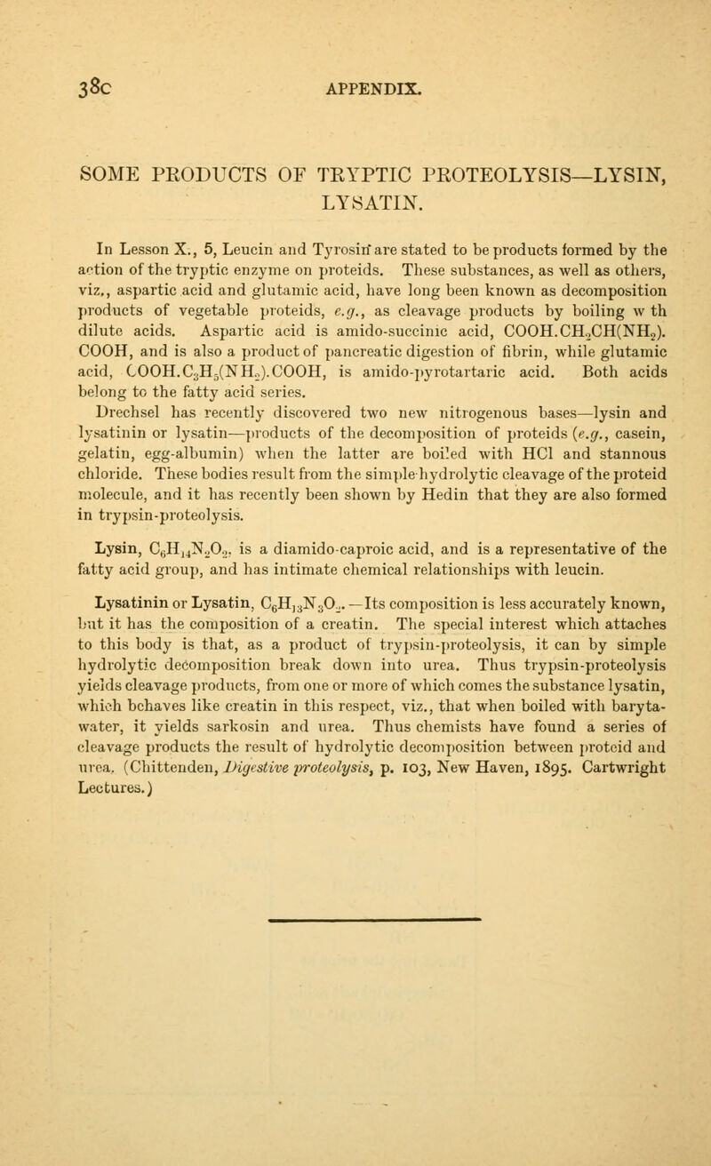 SOME PRODUCTS OF TRYPTIC PROTEOLYSIS—LYSIN, LYSATIN. In Lesson X., 5, Leucin and Tj'rosin are stated to be products formed by the action of the tryptic enzyme on proteids. These substances, as well as others, viz,, aspartic acid and glutamic acid, have long been known as decompobition ])roducts of vegetable proteids, e.g., as cleavage products by boiling w th dilute acids. Aspartic acid is amido-succinic acid, C00H.CHoCH(NH2). COOH, and is also a product of pancreatic digestion of fibrin, while glutamic acid, COOH.C3H5(N Ho). COOH, is amido-pyrotartaric acid. Both acids belong to the fatty acid series. Drechsel has recently discovered two new nitrogenous bases—lysin and lysatinin or lysatin—]iroducts of the decomposition of proteids {e.g., casein, gelatin, egg-albumin) when the latter are boiled with HCl and stannous chloride. These bodies result from the simple hydrolytic cleavage of the proteid molecule, and it has recently been shown by Hedin that they are also formed in trypsin-proteolysis. Lysin, CgHjjN.jOa, is a diamidocaproic acid, and is a representative of the fatty acid group, and has intimate chemical relationships with leucin. Lysatinin or Lysatin, CgHjaNjOo. —Its composition is less accurately known, but it has the composition of a creatin. The special interest which attaches to this body is that, as a product of trypsin-proteolysis, it can by simple hydrolytic decomposition break down into urea. Thus trypsin-proteolysis yields cleavage products, from one or more of which comes the substance lysatin, which behaves like creatin in this respect, viz., that when boiled with baryta- water, it yields sarkosin and urea. Thus chemists have found a series of cleavage products the result of hydrolytic decomj)osition between proteid and uroa. (Chittenden, iJigestive proteolysis, p. 103, New Haven, 1895. Cartwright Lectures.)