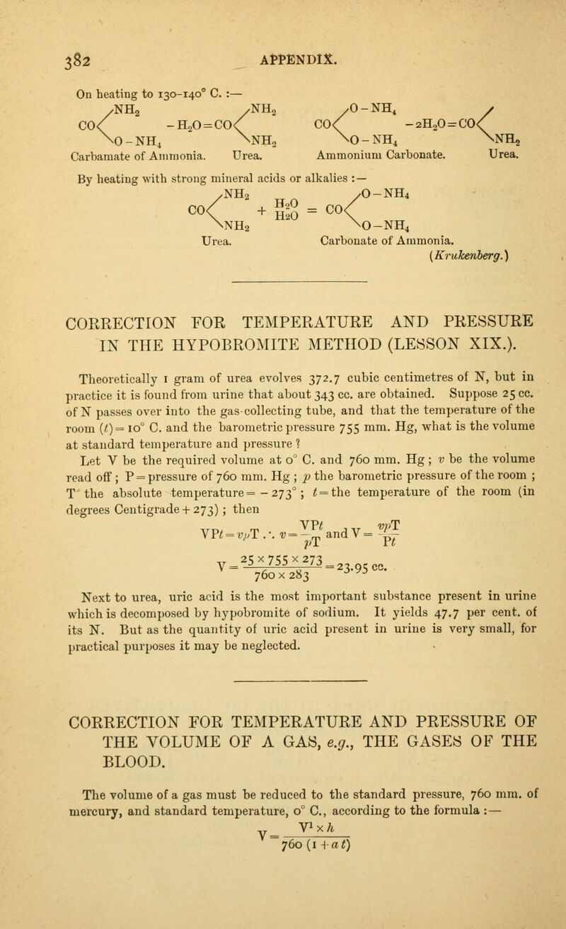 heating to 130-140° C. :— \O-NH4 \NH, \0-NH4 V On heating to 130-140° C. :- /NH2 /NH2 /O - NH, C0<' sNH, Carbamate of Ainnionia. Urea. Ammonium Carbonate. Urea. By heating with strong mineral acids or alkalies : — ,NH2 yO-NH4 <1 „ + SS = CO, NH2 \0-NH4 Urea. Carbonate of Ammonia. {Kruke.nbefrg.') CORRECTION FOR TEMPERATURE AND PRESSURE IN THE HYPOBROMITE METHOD (LESSON XIX.). Theoretically i gram of urea evolves 372.7 cubic centimetres of N, but in practice it is found from urine that about 343 cc. are obtained. Sujjpose 25 cc. of N passes over into the gas-collecting tube, and that the temperature of the room (<) = 10° C. and the barometric pressure 755 mm. Hg, what is the volume at standard temperature and pressure ? Let V be the required volume at 0° C. and 760 mm. Hg; v be the volume read off; P = pressure of 760 mm. Hg ; ■p the barometric pressure of the room ; T the absolute temperature =-273°; < = the temperature of the room (in degrees Centigrade+ 273); then VP< = vpll.:v = -^^ and V = J^^ -.T 25 X 755 X 273 V = ^ '^^ ^ '^ = 23.95 cc. 760 X 283 -^ ^^ Next to urea, uric acid is the most important substance present in urine which is decomposed by hypobromite of sodium. It yields 47,7 per cent, of its N. But as the quantity of uric acid present in urine is very small, for practical purposes it may be neglected. CORRECTION FOR TEMPERATURE AND PRESSURE OF THE VOLUME OF A GAS, e.g., THE GASES OF THE BLOOD. The volume of a gas must be reduced to the standard pressure, 760 mm. of mercury, and standard temperature, 0° C, according to the formula : — 760 (i -{at)