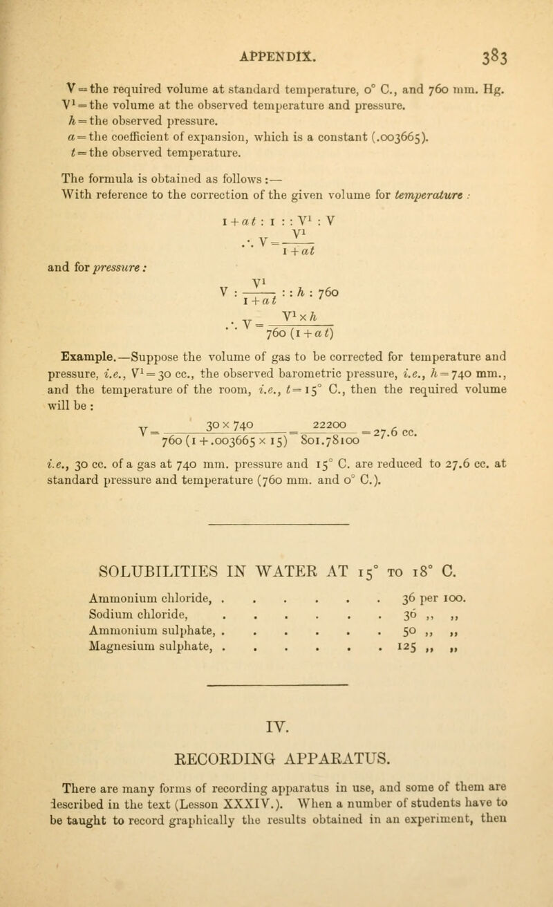 V==the required volume at standard temperature, 0° C, and 760 mm. Hg. V^ = the volume at the observed temperature and pressure. A = the observed pressure. a = the coefficient of expansion, which is a constant (.003665). t = the observed temperature. The formula is obtained as follows :— With reference to the correction of the given volume for temperature .• and ioTpressure; 760 (i + at) Example.—Suppose the volume of gas to be corrected for temperature and pressure, i.e., V'==30 cc, the observed barometric pressure, i.e., /t = 740 mm., and the temperature of the room, i.e., <=I5° C, then the required volume will be : ,, 30 X 740 22200 ^ y ^ -^ '^ . = =27 6 CC 760 (I+.003665 X 15) 801.78100 i.e., 30 cc. of a gas at 740 mm. pressure and 15° C. are reduced to 27.6 cc. at standard pressure and temperature (760 mm. and 0° C). at : I .-. V= :: yi VI I +at : V l+at ■.-.h: 760 V=-^ YWh SOLUBILITIES IN WATER AT 15° to 18° C. Ammonium chloride, . . . ... 36 per 100. Sodium chloride, . . . . . • 36 ,, ,, Ammonium sulphate, . . . . . • 5° >> »i Magnesium sulphate, 125 ,, „ IV. RECORDING APPARATUS. There are many forms of recording apparatus in use, and some of them are described in the text (Lesson XXXIV.). When a number of students have to be taught to record graphically the results obtained in an experiment, then