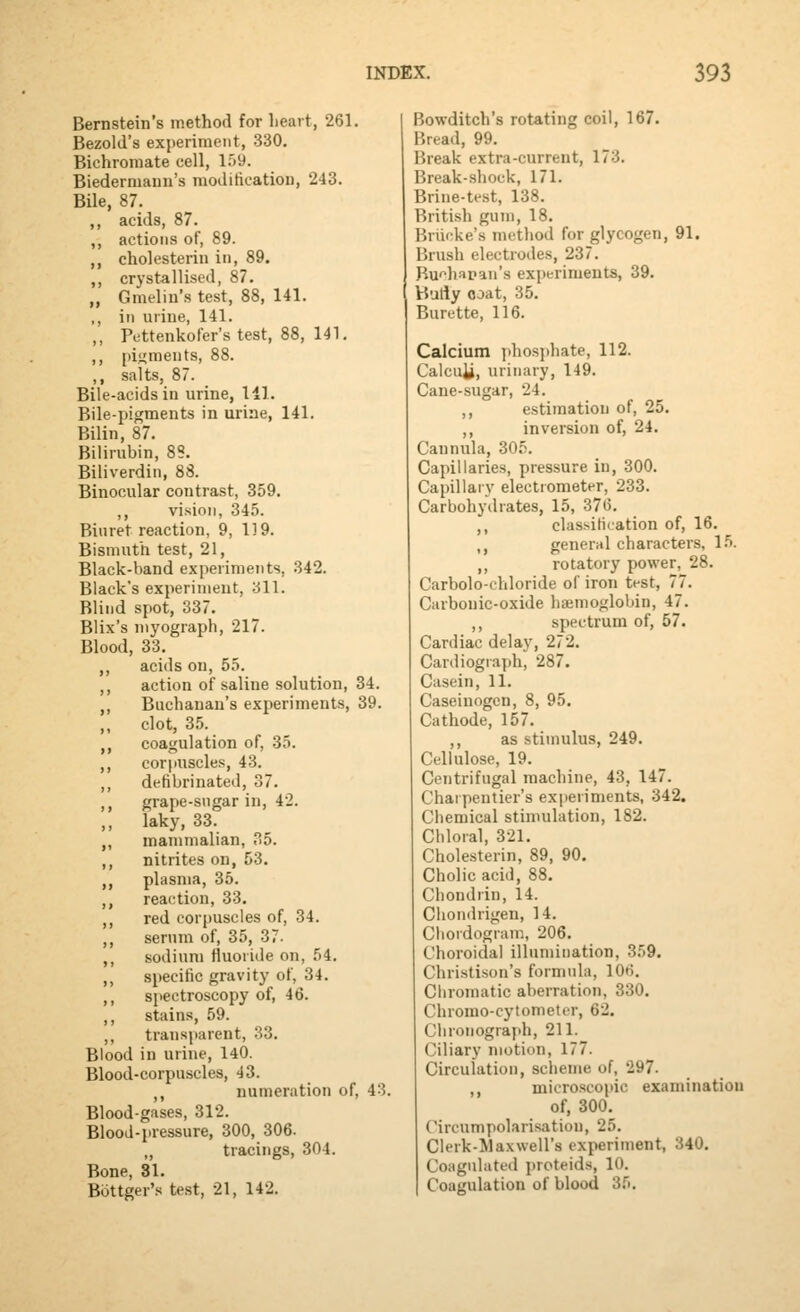 Bernstein's method for heart, 261. Bezold's experiment, 330. Bichromate cell, 159. Biederniann's modification, 243. Bile, 87. acids, 87. actions of, 89. cholesterin in, 89. crystallised, 87. Gmelin's test, 88, 141. in urine, 141. Pettenkofer's test, 88, 141. pif^ments, 88. salts, 87. Bile-acids in urine, 111. Bile-pigments in urine, 141. Bilin, 87. Bilirubin, 88. Biliverdin, 88. Binocular contrast, 359. ,, vision, 345. Biuret reaction, 9, 119. Bismuth test, 21, Black-band experiments, 342. Black's experiment, 311. Blind spot, 337. Blix's myograph, 217. Blood, 33. ,, acids on, 55. ,, action of saline solution, 34. ,, Buchanan's experiments, 39. ,, clot, 35. ,, coagulation of, 35. ,, corpuscles, 43. ,, defibrinated, 37. ,, grape-sngar in, 42. ,, laky, 33. ,, mammalian, 35. ,, nitrites on, 53. ,, plasma, 35. ,, reaction, 33. ,, red cor[)Uscles of, 34. ,, serum of, 35, 37- ,, sodium fluoride on, 54. ,, specific gravity of, 34. ,, spectroscopy of, 46. ,, stains, 59. ,, transparent, 33. Blood in urine, 140. Blood-corpuscles, 43. ,, numeration of, 43. Blood-gases, 312. Blood-i>ressure, 300, 306. „ tracings, 304. Bone, 81. Bottger's test, 21, 142. Bowditch's rotating coil, 167. Bread, 99. Break extra-current, 173. Break-shock, 171. Brine-test, 138. British gum, 18. Briicke's method for glycogen, 91. Brush electrodes, 237. Bu'>hapan's experiments, 39. VJutiy coat, 35. Burette, 116. Calcium phosj)hate, 112. Calcuii, urinary, 149. Cane-sugar, 24. ,, estimation of, 25. ,, inversion of, 24. Cannula, 305. Capillaries, pressure in, 300. Capillary electrometer, 233. Carbohydrates, 15, 376. ,, classification of, 16. ,, general characters, 1.^. ,, rotatory power, 28. Carbolo-chloride of iron test, 77. Carbonic-oxide haemoglobin, 47. ,, spectrum of, 57. Cardiac delay, 272. Cardiograph, 287. Casein, 11. Caseiuogcn, 8, 95. Cathode, 157. ,, as stimulus, 249. Cellulose, 19. Centrifugal machine, 43, 147. Charpentier's experiments, 342. Chemical stimulation, 182. Chloral, 321. Cholesterin, 89, 90. Cholicacid, 88. Chondrin, 14. Clion<lrigen, 14. Cliordogram, 206. Choroidal illumination, 359. Christison's formula, lOtJ. Cliromatic aberration, 330. Chromo-cytometer, 62. Chronograph, 211. Ciliary motion, 177. Circulation, scheme of, 297. ,, microscopic examination of, 300. Circumpolarisatiou, 25. Clerk-Maxwell's experiment, 340. Coagulated proteids, 10. Coagulation of blood 35.