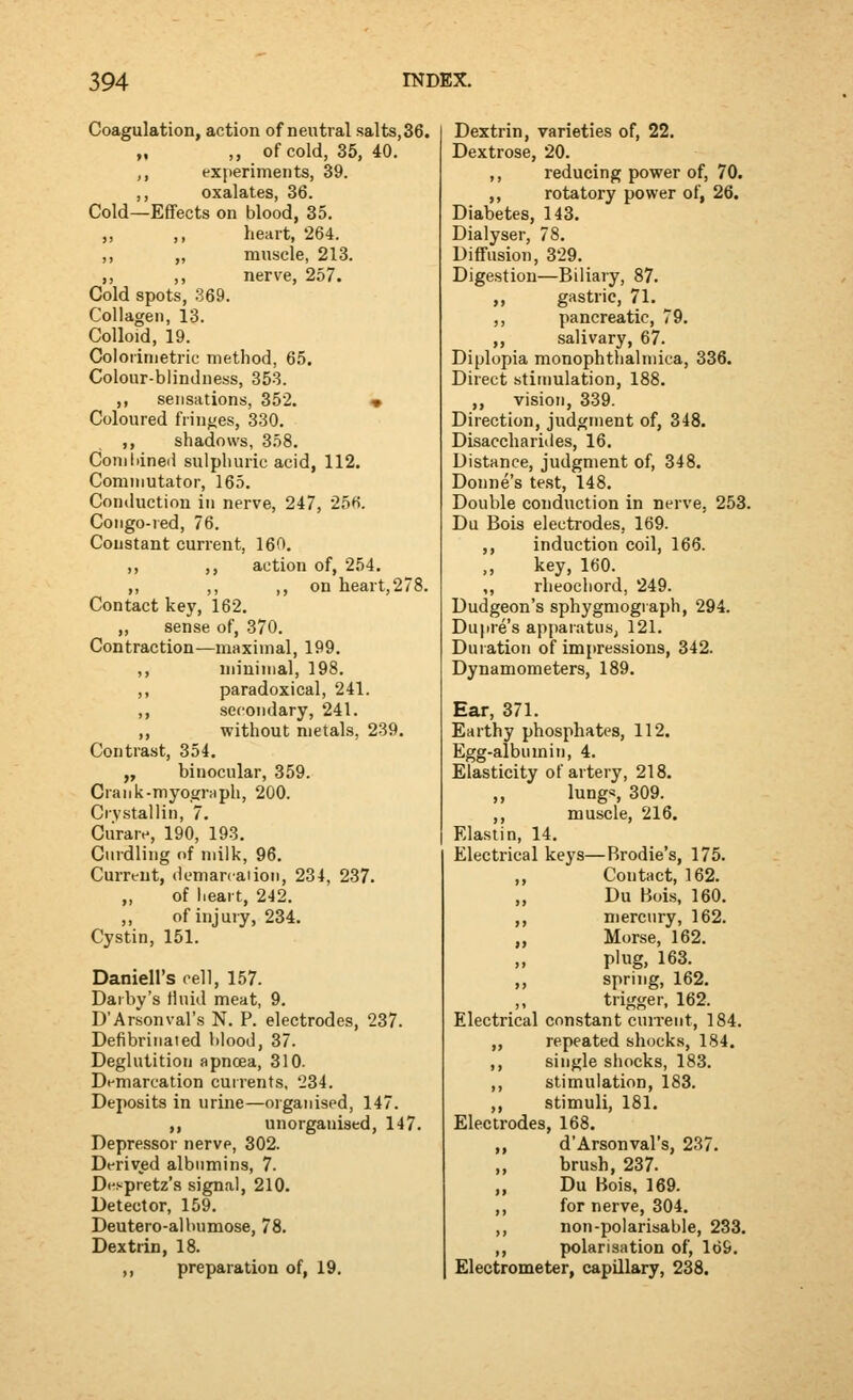 Coagulation, action of neutral salts,36. „ ,, of cold, 35, 40. ,, experiments, 39. ,, oxalates, 36. Cold—Effects on blood, 35. ,, ,, heart, 264. ,, „ muscle, 213. ,, ,, nerve, 257. Cold spots, 369. Collagen, 13. Colloid, 19. Colorinietric method, 65. Colour-blindness, 353. ,, sensations, 352. « Coloured fringes, 330. ,, shadows, 358. Combined sulphuric acid, 112. Commutator, 165. Conduction in nerve, 247, 25f). Congo-red, 76. Constant current, 16(1. ,, ,, action of, 254. ,, ,, ,, on heart,278. Contact key, 162. „ sense of, 370. Contraction—maximal, 199. ,, minimal, 198. ,, paradoxical, 241. ,, secondary, 241. ,, without metals, 239. Contrast, 354. „ binocular, 359. Grank-myogmph, 200. Crystallin, 7. Ciirare, 190, 193. Curdling of milk, 96. Current, demarcation, 234, 237. „ of heart, 242. ,, of injury, 234. Cystin, 151. Daniell's cell, 157. Darby's Huid meat, 9. D'Arsonval's N. P. electrodes, 237. Defibrinaied blood, 37. Deglutition apnoea, 310. Demarcation cuirents, 234. Deposits in urine—organised, 147. ,, unorganised, 147. Depressor nerve, 302. Derived albumins, 7. Di'spretz's signal, 210. Detector, 159. Deutero-albumose, 78. Dextrin, 18. ,, preparation of, 19. Dextrin, varieties of, 22. Dextrose, 20. ,, reducing power of, 70. ,, rotatory power of, 26. Diabetes, 143. Dialyser, 78. Diffusion, 329. Digestion—Biliary, 87. ,, gastric, 71. ,, pancreatic, 79. ,, salivary, 67. Diplopia monophthai mica, 336. Direct stimulation, 188. ,, vision, 339. Direction, judgment of, 348. Disacchariiles, 16. Distance, judgment of, 348. Donne's test, 148, Double conduction in nerve, 253. Du Bois electrodes, 169. ,, induction coil, 166. key, 160. ,, rheochord, 249. Dudgeon's sphygmograph, 294. Dupre's apparatus, 121. Duration of impressions, 342. Dynamometers, 189. Ear, 371. Earthy phosphates, 112. Egg-albumin, 4. Elasticity of artery, 218. ,, lungs 309. ,, muscle, 216. Elastin, 14. Electrical keys—Brodie's, 175. ,, Contact, 162. „ Du Bois, 160. „ mercury, 162. „ Morse, 162. plug, 163. „ spring, 162. trigger. 162. Electrical constant cuirent, 184. „ repeated shocks, 184. ,, single shocks, 183. ,, stimulation, 183. ,, stimuli, 181. Electrodes, 168. ,, d'Arsonval's, 237. „ brush, 237. „ Du Bois, 169. ,, for nerve, 304. ,, non-polarisable, 233. ,, polarisation of, 169. Electrometer, capillary, 238.