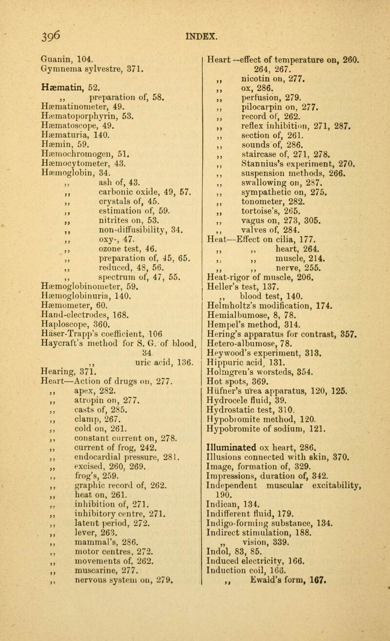 Guanin, 104. Gymnema sylvestre, 371. Haematin, 52. ,, preparation of, 58. Haeniatinonieter, 49. Hajmatoporphyrin, 53. Hsematoscope, 49. Hsematuria, 140. Haeniin, 59. Hfeiiiochromogen, 51. Hsemocytometer, 43. Hemoglobin, 34. ,, ash of, 43. ,, carbonic oxide, 49, 57. ,, crystals of, 45. ,, estimation of, 59. ,, nitrites on, 53. ,, non-ditfusibility, 34. oxy-, 47. ,, ozone test, 46. ',, preparation of, 45, 65. ,, reduced, 48, 56. ,, spectrum of, 47, 55. Haemoglobinometer, 59. Hsenioglobinuria, 140. Haemometer, 60. Hand-electrodes, 168. Haploscope, 360, Haser-Trapp's coefficient, 106 Haycraft's method for S. G. of blood, 34 ,, uric acid, 136. Hearing, 371. Heart—Action of drugs on, 277. apex, 282. atropin on, 277. casts of, 285, clamp, 267. cold on, 261. cotistant current on, 278. current of frog, 242. endocardial pressure, 281. excised, 260, 269. frog's, 259. graphic record of, 262. heat on, 261. inhibition of, 271. inhibitory centre, 271. latent jieriod, 272. lever, 263. mammal's, 286. motor centres, 272. movements of, 262. muscarine, 277. nervous system ou, 279. Heart —effect of temperature on, 260. 264, 267. ,, nicotin ou, 277. ,, ox, 286. ,, perfusion, 279. ,, pllocarpin on, 277. ,, record of, 262. ,, reflex inhibition, 271, 287. ,, section of, 261. ,, sounds of, 286. ,, staircase of, 271, 278. ,, Stannius's experiment, 270. ,, suspension methods, 266. ,, swallowing on, 287. ,, sympathetic on, 275. ,, tonometer, 282. ,, tortoise's, 265. ,, vagus on, 273, 305. ,, valves of, 284. Heat—Effect on cilia, 177. ,, ,, heart, 264. ,. ,, muscle, 214. ,, ,, nerve, 255. Heat-rigor of muscle, 206. Heller's test, 137. blood test, 140. Helmholtz's modification, 174, Hernialbumose, 8, 78. Hempel's method, 314. Hering's apparatus for contrast, 357. Hetero-albumose, 78. Hey wood's experiment, 313. Hippuric acid^ 131. Holmgren's worsteds, 354. Hot spots, 369. Hufner's urea apparatus, 120, 125. Hydrocele fluid, 39. Hydrostatic test, 310, Hypobiomite method, 120. Hypobromite of sodium, 121. Hluminated ox heart, 286. Illusions connected with skin, 370. Image, formation of, 329. Impressions, duration of, 342. Independent muscular excitability, 190. Indican, 134. Indiff'erent fluid, 179. Indigo-forming substance, 134. Indirect stimulation, 188. „ vision, 339. Indol, 83, 85. Induced electricity, 166. Induction coil, 163. ,, Ewald's form, 167.