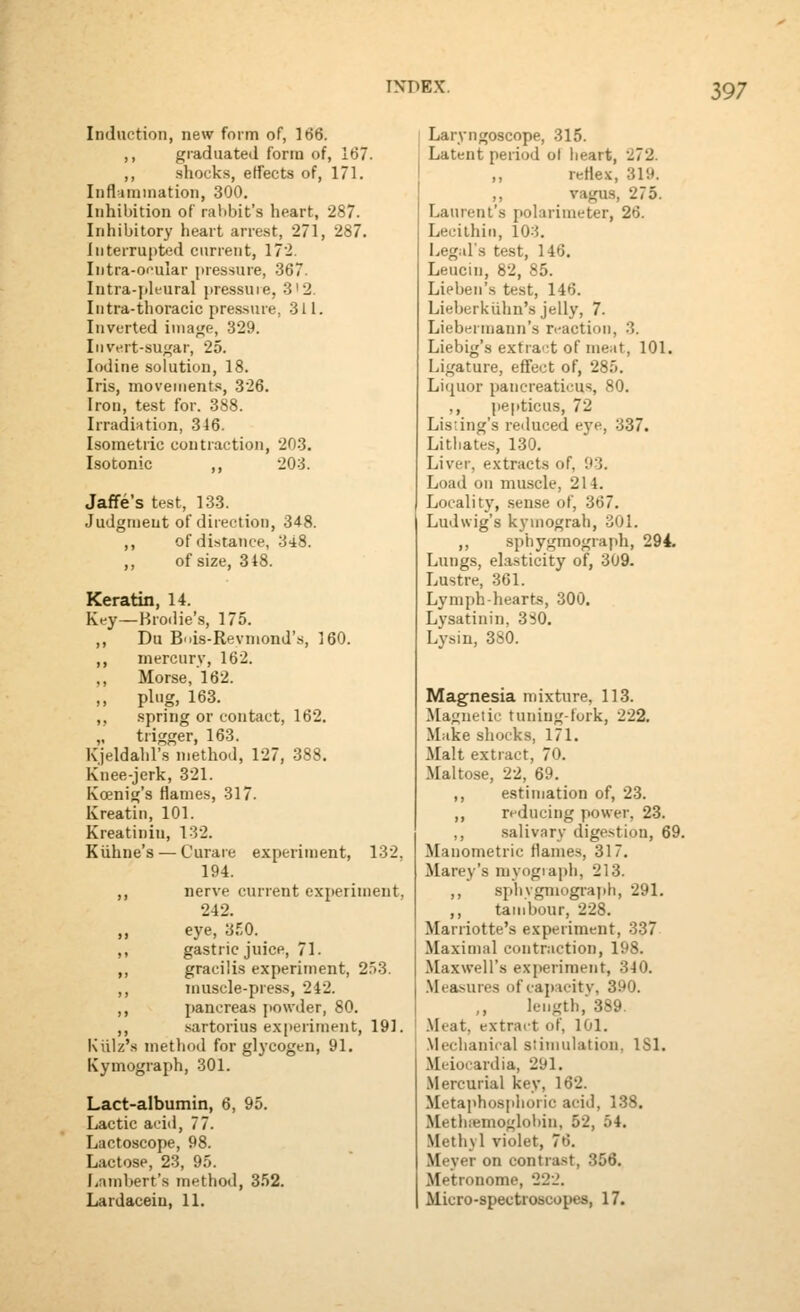 Induction, new form of, 166. ,, graduated form of, 167. ,, .shocks, effects of, 171. Iiifl iiuination, 300. Inhibition of ralibit's heart, 287. Inhibitory heart arre-st, 271, 287. liiterrupt<2d current, 172. Intra-omilar jiressure, 367. Intra-iiK-ural pressure, 3'2. Intra-thoracic pres.sure, 311. Inverted image, 329. Invert-sugar, 25. Iodine solution, 18. Iris, movements, 326. Iron, test for. 388. Irradiation, 346. Isometric contraction, 203. Isotonic ,, 203. Jaffe's test, 133. Judgment of direction, 348. ,, ofdiistance, 348. ,, of size, 318. Keratin, 14. Key—Hrodie's, 175. ,, Du B'lis-Revmond's, 160. ,, mercury, 162. ,, Morse, 162. „ plug, 163. ,, spring or contact, 162. „ trigger, 163. Kjeldahl's method, 127, 388. Knee-jerk, 321. Koenig's Hames, 317. Kreatin, 101. Kreatinin, 132. Kiihne's — Curare experiment, 132, 194. ,, nerve current experiment, 242. ,, eye, 3E0. ,, gastric juice, 71. ,, gracilis experiment, 2.i3. ,, Tnuscle-press, 242. ,, pancreas powder, 80. ,, .xartorius ex|)eriment, 191. Kiilz's metliod for glycogen, 91. Kymograph, 301. Lact-albumin, 6, 95. Lactic aciil, 77. Lactoscope, 98. Lactose, 23, 95. I^nmhert's method, 3.52. Lardacein, 11. Laryngoscope, 315. Latent period ol heart, 272. ,, reHex, 319. ,, vagus, 275. Laurent's polarimeter, 26. Lecithin, 10:5. I.,egars test, 146. Leucin, 82, 85. Lieben'.s test, 146. Lieberkiihn's jelly, 7. Liebermann's n-action, 3. Liebig's extra';t of meat, 101. Ligature, effect of, 285. Liquor pancreaticus, 80. ,, pepticus, 72 Listing's reduced eye, 337. Litliates, 130. Livei-, extracts of, 93. Load on muscle, 214. Localit}', sense of, 367. Ludwig's kymograh, 301. ,, sphygmograph, 294. Lungs, elasticity of, 309. Lustre, 361. Lymph-hearts, 300. Lysatinin, 3SO. Lysin, 380. Magnesia mixture, 113. Magnetic tuning-fork, 222. Make shocks, 171. Malt extract, 70. Maltose, 22, 69. ,, estimation of, 23. ,, reducing power, 23. ,, .saliv.iry digestion, 69. Manometric flames, 317. Marey's niyogiapli, 213. ,, sphvgniograph, 291. ,, tambour, 228. Marriotte's experiment, 337 Maximal contraction, 198. Maxwell's experiment, 340. .Measures of capacitv, 390. ,, length, 389. i .Meat, extract of, 101. .Mechanical stimulation, ISl. Meiocardia, 291. Mercurial key, 162. Metaphosphoric acid, 138. Methiemoglobin, 52, 54. Methyl violet, 76. Meyer on contrast, 356. Metronome, 22-'. Micro-spectroscopes, 17.