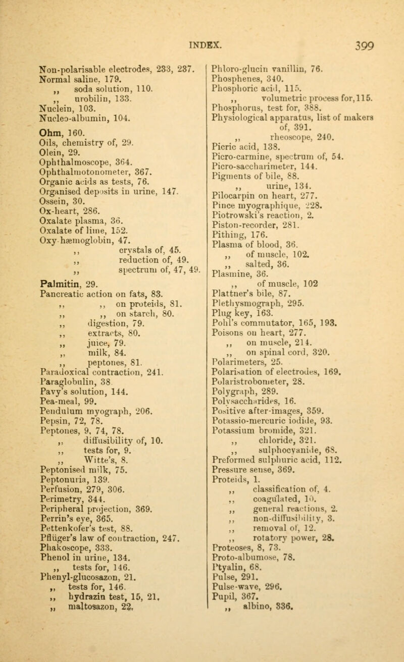 Non-polarisable electrodes, 233, 237. Normal saline. 179. ,, soda solution, 110. ,, urobilin, 133. Nuclein, 103. Nucleo-albumin, 104. Ohm, 160. Oils, chemistry of, 29. Olein, 29. Ophthalmoscope, 364. Ophthalmotouoineter, 367. Organic acids as tests, 76. Organised deposits in urine, 147. Ossein, 30. Ox-heart, 286. Oxalate plasma, 36. Oxalate of lime, 152. Oxy haemoglobin, 47. ,, crystals of, 45. ,, reduction of, 49. ,, spectrum of, 47, 49. Palmitin, 29. Pancreatic action on fats, 83. ,, ,, on proteids, 81. ,, ,, on starch, 80. ,, digestion, 79. ,, extracts, 80. „ juice, 79. „ milk, 84. ,, peptones, 81. Paradoxical contraction, 241. Paraglobulin, 38 Pavy's solution, 144. Pea-meal, 99. Pendulum myograph, 206. Pepsin, 72, 78. Peptones, 9. 74, 78, ,, diti'usibility of, 10. ,, tests for, 9. ,, Witte's, 8. Peptonised milk, 75. Peptonuria, 139. Perfusion, 279, 306. Perimetry, 344. Periplieral projection, 369. Perrin's eye, 365. Pettenkofer's test, 88. Pfliiger's law of contraction, 247. Phakoscope, 333. Phenol in urine, 134. ,, tests for, 146. Phenyl-glucosazon, 21. ,, tests for, 146. ,, hydrazin test, 15, 21. „ maltosazon, 2^, Phloro-glucin vanillin, 76. Phosphenes, 340. Phosphoric acid, ll.>. ,, volumetric process for, 115. Phosphorus, test for, 388. Physiological apparatus, list of makers of, 391. ,, rheoscope, 240. Picric acid, 138. Picro-carmine, sjjectrum of, 54. Picro-saecliarin)eter, 144. Pigments of bile, 88. ,, urine, 134. Pilocarpin on heart, 277. Pince niyograj)hique, 228. Piotrowski's reaction, 2. Piston-recorder, 281. Pithing, 176. Plasma of blood, 36. ,, of muscle, 102. ,, salted, 36. Plasniine, 36. ,, of muscle, 102 Plattner's bile, 87. Pletli3'smograph, 295. Plug key, 163. Pohl's commutator, 165, 193. Poisons on heart, 277. ,, on muscle, 214. ,, on spinal cord, 320. Polarimeters, 25. Polarisation of electrode-s, 169. Polaristrobometer, 28. Polygraj.h, 289. Polv.sacchnrides, 16. Po.sitive after-images, 359. Potassio-mercuric iodide, 93. Potassium bronnde, 321. chloride, 321. ,, sulphocyanide, 68. Preformed sulphuric acid, 112. Pressure sense, 369. Proteids, 1. ,, classification of, 4. ,, coagulated, I'l. ,, general reactions, 2. ,, non-dilfusiliiliiy, 3. ,, removal ot, 12. ,, rotatory power, 28. Proteoses, 8, 73. Proto-albumo.se, 78. Ptyalin, 68. Pulse, 291. Pulse-wave, 296. PupU, 367. ,, albino, 836.