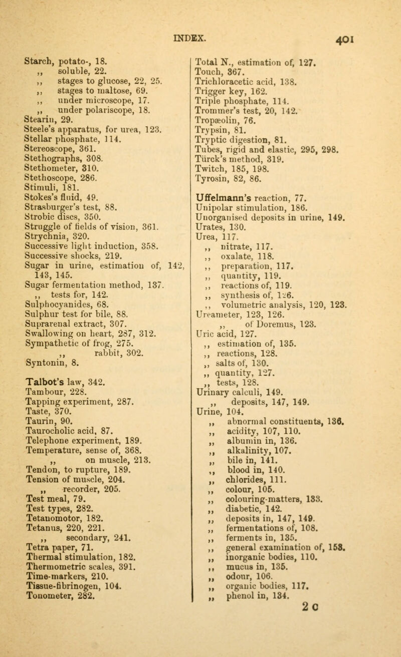 Starch, potato-, 18. ,, soluble, 22. ,, stages to glucose, 22, 25. ,, stages to maltose, 69. ,, under microscope, 17. ,, under polariscope, 18. Stearin, 29. Steele's apparatus, for urea, 123. Stellar phosphate, 114. Stereoscope, 361. Stethographs, 308. Stethometer, 310. Stethoscope, 286. Stimuli, 181. Stokes's fluid, 49. Strasburger's test, 88. Strobic discs, 350. Struggle of fields of vision, 361. Strychnia, 320. Successive liglit induction, 358. Successive shocks, 219. Sugar in urine, estimation of, lAl 143, 145. Sugar fermentation method, 137. ,, tests for, 142. Sulphocj-anides, 68. Sulphur test for bile, 88. Suprarenal extract, 307. Swallowing on heart, 287, 312. Sympathetic of frog, 275. ,, rabbit, 302. Syntonin, 8. Talbot's law, 342. Tambour, 228. Tapping experiment, 287. Taste, 370. Taurin, 90. Taurocholic acid, 87. Telephone experiment, 189. Temperature, sense of, 368. ,, on muscle, 213. Tendon, to rupture, 189. Tension of muscle, 204. „ recorder, 205. Test meal, 79. Test types, 282. Tetauomotor, 182, Tetanus, 220, 221. ,, secondary, 241. Tetra paper, 71. Thermal stimulation, 182. Thermometric scales, 391. Time-markers, 210. Tissue-fibrinogen, 104. Tonometer, 282. Total N., estimation of, 127. Touch, 367. Trichloracetic acid, 138. Trigger key, 162. Triple phosphate, 114. Trommer's test, 20, 142. Tropaeolin, 76. Trypsin, 81. Tryptic digestion, 81. Tubes, rigid and elastic, 295, 298. Turck's method, 319. Twitch, 185, 198. Tyro.sin, 82, 86. Uffelmann's reaction, 77. Unipolar stimulation, 186. Unorganised deposits in urine, 149. Urates, 130. Urea, 117. ,, nitrate, 117. ,, oxalate, 118. ,, preparation, 117. ,, quantity, 119. ,, reactions of, 119. ,, synthesis of, \-^6. ,, volumetric analysis, 120, 123. Ureameter, 123, 126. ,, ot Doremus, 123. Uric acid, 127. ,, estimation of, 135. ,, reactions, 128. ,, salts of, 130. ,, quantity, 127. ,, tests, 128. Urinary calculi, 149. ,, deposits, 147, 149. Urine, 104. ,, abnormal constituents, 13d. ,, acidity, 107, 110. „ albumin in, 136. ,, alkalinity, 107. „ bile in, 141. ,, blood in, 140. ,, chlorides, 111. ,, colour, 105. „ colouring-matters, 183. „ diabetic, 142. „ deposits in, 147, 149. „ fermentations of, 108. ,, ferments in, 135. ,, general examination of, 168. „ inorganic bodies, 110. ,, mucus in, 135. „ odour, 106. „ organic bodies, 117. „ phenol in, 134. 20