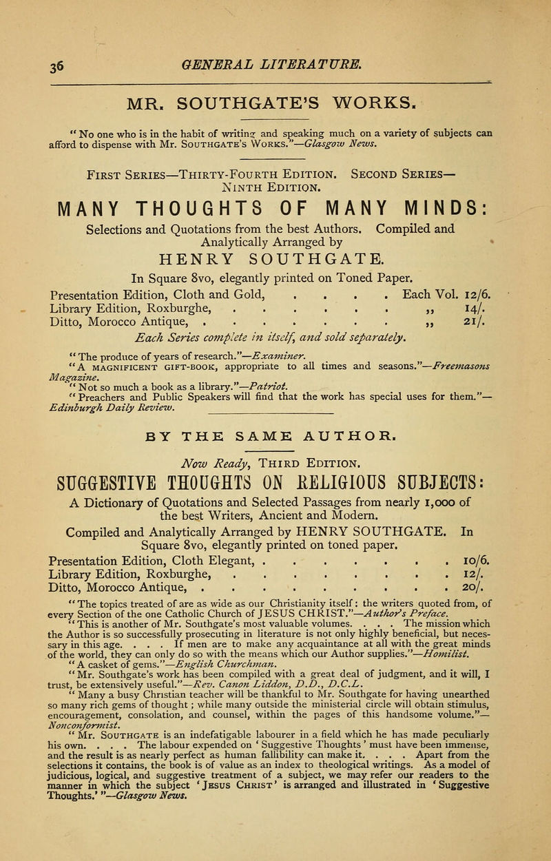 MR. SOUTHGATE'S WORKS.  No one who is in the habit of writing and speaking much on a variety of subjects can afford to dispense with Mr. Southgate's Works.—Glasgow News. First Series—Thirty-Fourth Edition. Second Series- Ninth Edition. MANY THOUGHTS OF MANY MINDS: Selections and Quotations from the best Authors. Compiled and Analytically Arranged by HENRY SOUTHGATE. In Square 8vo, elegantly printed on Toned Paper. Presentation Edition, Cloth and Gold, .... Each Vol. 12/6. Library Edition, Roxburghe, ,, 14/. Ditto, Morocco Antique, ,, 21/. Each Series complete in itself, and sold separately.  The produce of years of research.—Examiner. A magnificent gift-book, appropriate to all times and seasons.—Freemasons Magazine.  Not so much a book as a library.—Patriot.  Preachers and Public Speakers will find that the work has special uses for them.— Edinburgh Daily Review. BY THE SAME AUTHOR. Now Ready, Third Edition. SUGGESTIVE THOUGHTS ON KELIGIOUS SUBJECTS: A Dictionary of Quotations and Selected Passages from nearly 1,000 of the best Writers, Ancient and Modern. Compiled and Analytically Arranged by HENRY SOUTHGATE. In Square 8vo, elegantly printed on toned paper. Presentation Edition, Cloth Elegant, 10/6. Library Edition, Roxburghe, . .12/. Ditto, Morocco Antique, 20/.  The topics treated of are as wide as our Christianity itself: the writers quoted from, of every Section of the one Catholic Church of JESUS CHRIST.—Author's Preface.  This is another of Mr. Southgate's most valuable volumes. . . . The mission which the Author is so successfully prosecuting in literature is not only highly beneficial, but neces- sary in this age. ... If men are to make any acquaintance at all with the great minds of the world, they can only do so with the means which our Author supplies.—Homilist. A casket of gems.—English Churchman.  Mr. Southgate's work has been compiled with a great deal of judgment, and it will, I trust, be extensively useful.—Rev. Canon Liddon, D.D., D.C.L.  Many a busy Christian teacher will be thankful to Mr. Southgate for having unearthed so many rich gems of thought; while many outside the ministerial circle will obtain stimulus, encouragement, consolation, and counsel, within the pages of this handsome volume.— Nonconformist.  Mr. Southgate is an indefatigable labourer in a field which he has made peculiarly his own. . . . The labour expended on ' Suggestive Thoughts ' must have been immense, and the result is as nearly perfect as human fallibility can make it. . . . Apart from the selections it contains, the book is of value as an index to theological writings. As a model of judicious, logical, and suggestive treatment of a subject, we may refer our readers to the manner in which the subject 'Jesus Christ' is arranged and illustrated in 'Suggestive Thoughts.' —Glasgow News.