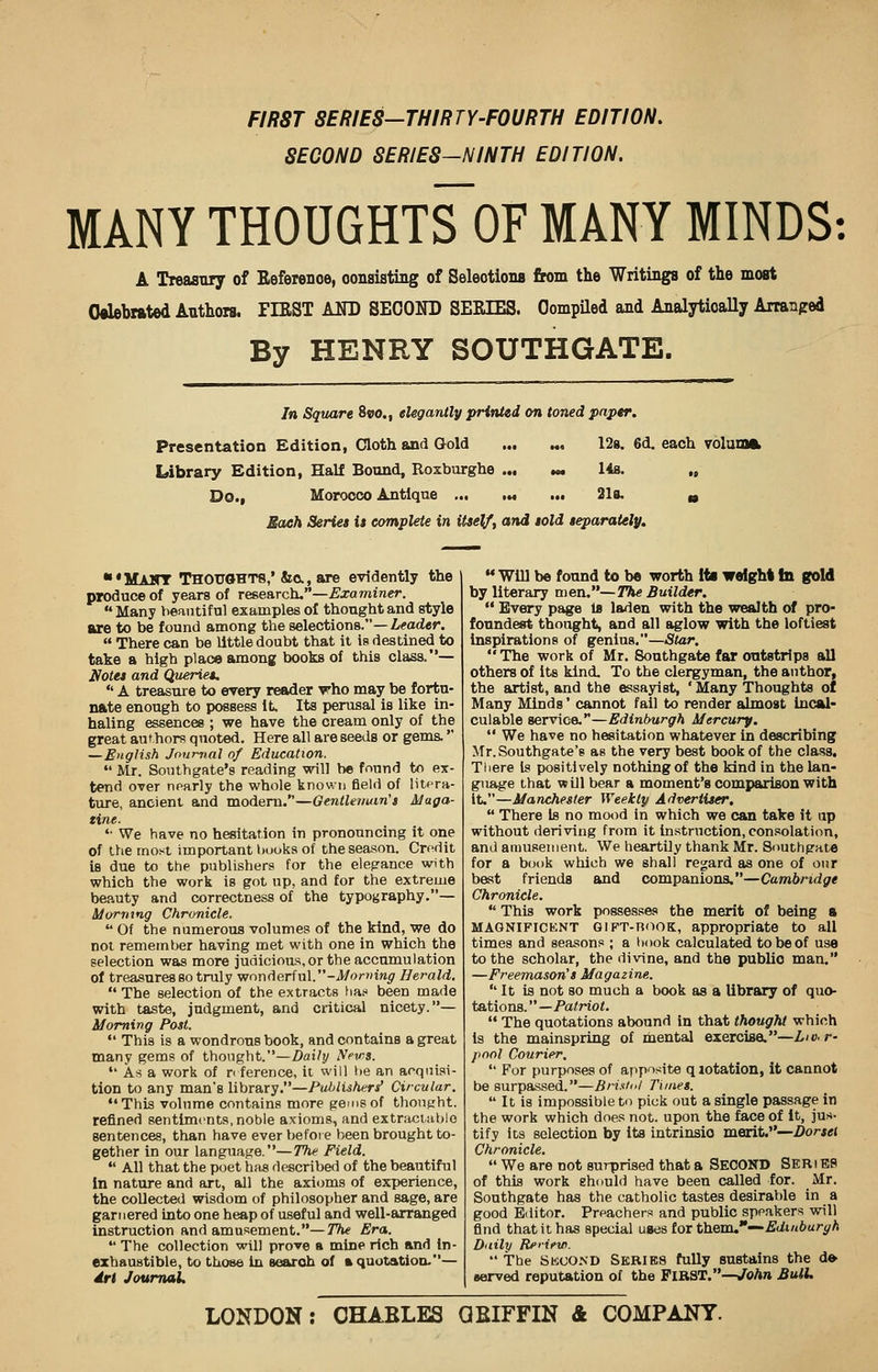 FIRST SERIES-THIRTY-FOURTH EDITION. SECOND SERIES-NINTH EDITION. MANY THOUGHTSOF MANY MINDS: A Treasury of Beference, consisting of Selections from the Writings of the most Celebrated Authors. FIRST AND SECOND SERIES. Compiled and Analytically Arranged By HENRY SOUTHGATE. In Square 8vo.t elegantly printed on toned paper. Presentation Edition, Cloth and Gold ... M, 128. 6d. each volume Library Edition, Half Bound, Roxburghe ... *« 14s. „ Do., Morocco Antique ... ... ... 21a. a Sack Series i$ complete in itself, and sold separately. ■'MAHT Thoughts,* &c, are evidently the produce of years of research.—Examiner.  Many beautiful examples of thought and style are to be found among the selections.—Leader.  There can be little doubt that it is destined to take a high place among books of this class.— Notes and Queries. * A treasure to every reader who may be fortu- nate enough to possess it. Its perusal is like in- haling essences ; we have the cream only of the great authors quoted. Here all are seeds or gems. —English Journal of Education.  Mr. Southgate's reading will be found to ex- tend over nearly the whole known field of litera- ture, ancient and modern.—Gentler/urn's Maga- tine. '• We have no hesitation in pronouncing it one of the most important books of the season. Credit is due to the publishers for the elegance with which the work is got up, and for the extreme beauty and correctness of the typography.— Morning Chronicle.  Of the numerous volumes of the kind, we do not remember having met with one in which the selection was more judicious, or the accumulation of treasures so truly wonderful.-J/orwiw^r Herald. The selection of the extracts ha? been made with taste, judgment, and critical nicety.— Morning Post.  This is a wondrous book, and contains a great many gems of thought.—Daily Nrws.  As a work of reference, it will be an acquisi- tion to any man's library.—PulAishers' Circular. This volume contains more gems of thought, refined sentiments, noble axioms, and extractablo sentences, than have ever before been brought to- gether in our language.—The Field.  All that the poet has described of the beautiful In nature and art, all the axioms of experience, the collected wisdom of philosopher and sage, are garnered into one heap of useful and well-arranged instruction and amusement.—The Era.  The collection will prove a mine rich and in- exhaustible, to those in search of * quotation.— drl Journal. M Will be found to be worth its weight In gold by literary men.— The Builder.  Every page la laden with the wealth of pro- foundest thought, and all aglow with the loftiest inspirations of genius.—Star.  The work of Mr. 8outhgate far outstrips all others of its kind. To the clergyman, the author, the artist, and the essayist, ' Many Thoughts of Many Minds' cannot fail to render almost Incal- culable service. **—Edinburgh Mercury.  We have no hesitation whatever in describing Mr. Southgate's as the very best book of the class. There is positively nothing of the kind in the lan- guage that will bear a moment's comparison with it.—Manchester Weekly Advertiser.  There is no mood in which we can take it up without deriving from it instruction, consolation, and amusement. We heartily thank Mr. Snuthgate for a book which we shall regard as one of our best friends and companions.—Cambridge Chronicle.  This work possesses the merit of being a MAGNIFICENT GIFT-BOOK, appropriate to all times and seasons ; a hook calculated to be of use to the scholar, the divine, and the public man. —Freemason's Magazine.  It is not so much a book as a library of quo- tations. —Patriot.  The quotations abound in that thought which is the mainspring of mental exercise.—Lio.r- pool Courier,  For purposes of apposite qiotation, it cannot be surpassed.—Bristol Times.  It is impossible to pick out a single passage in the work which does not. upon the face of it, jus- tify Its selection by its intrinsic merit.—Dorset Chronicle.  We are not surprised that a SECOND Seri E8 of this work should have been called for. Mr. Southgate has the catholic tastes desirable in a good Editor. Preachers and public speakers will find that it has special uses for them,*—Edinburgh Daily RsHrw.  The Second Series fully sustains the de •erved reputation of the FIRST.—John Bull. LONDON: OHABLES Q BIFFIN & COMPANY.