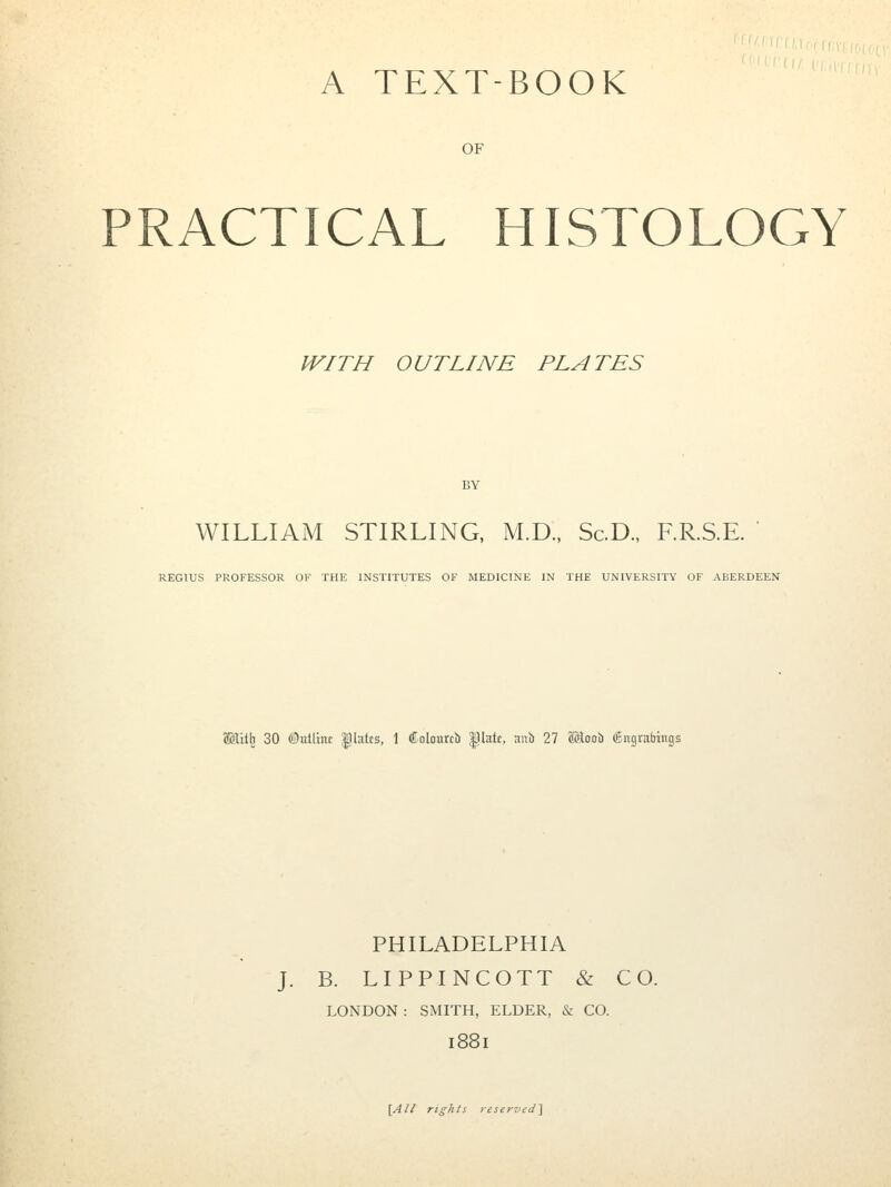 A TEXT-BOOK OF PRACTICAL HISTOLOGY WITH OUTLINE PLATES BY WILLIAM STIRLING, M.D., Sc.D., RR.S.E. ' REGIUS PROFESSOR OF THE INSTITUTES OF MEDICINE IN THE UNIVERSITY OF ABERDEEN SKilb 30 (!3«tlxitt ;platcs, 1 Colourti) |3lHtf, ai>b 27 aJloob 6ngrafatngs PHILADELPHIA J. B. LIPPINCOTT & CO. LONDON : SMITH, ELDER, & CO. i88i \All rights reservi:d\