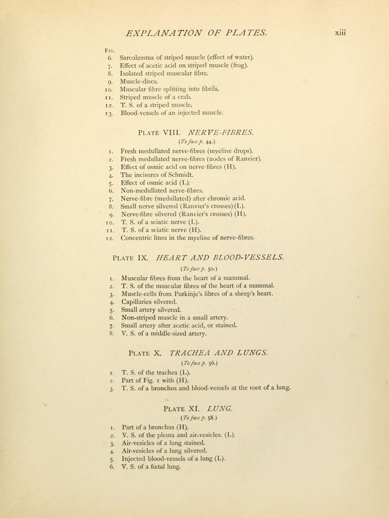 Fio. 6. Sarcolemma of striped muscle (effect of water). 7. Effect of acetic acid on striped muscle (frog). 8. Isolated striped muscular fibre. 9. Muscle-discs. 10. Muscular fibre splitting into fibrils. 11. Striped muscle of a crab. 12. T. S. of a striped muscle. 13. Blood-vessels of an injected muscle. Plate VIII. NERVE-FIBRES. (Tofacep. iA-) 1. Fresh meduUated nerve-fibres (myeline drops). 2. Fresh medullated nerve-fibres (nodes of Ranvier). 3. Effect of osmic acid on nerve-fibres (H). 4. The incisures of Schmidt. 5. Effect of osmic acid (L). 6. Non-medullated nerve-fibres. 7. Nerve-fibre (medullated) after chromic acid. 8. Small nerve silvered (Ranvier's crosses) (L). 9. Nerve-fibre silvered (Ranvier's crosses) (H). 10. T. S. of a sciatic nerve (L). 11. T. S. of a sciatic nerve (H). 12. Concentric lines in the myeline of nerve-fibres. Plate IX. HEART AND BLOOD-VESSELS. (To face p. SO.) Muscular fibres from the heart of a mammal. T. S. of the muscular fibres of the heart of a mammal. Muscle-cells from Purkinje's fibres of a sheep's heart. Capillaries silvered. Small artery silvered. Non-striped muscle in a small artery. Small artery after acetic acid, or stained. V. S. of a middle-sized artery. Plate X. TRACHEA AND LUNGS. (To face p. 56.) T. S. of the trachea (L). Part of Fig. i with (H). T. S. of a bronchus and blood-vessels at the root of a lung. Plate XI. LUNG. (To face p. 58.) Part of a bronchus (H). V. S. of the pleura and air-vesicles. (L). Air-vesicles of a lung stained. Air-vesicles of a lung silvered. Injected blood-vessels of a lung (L). V. S. of a foetal lung.