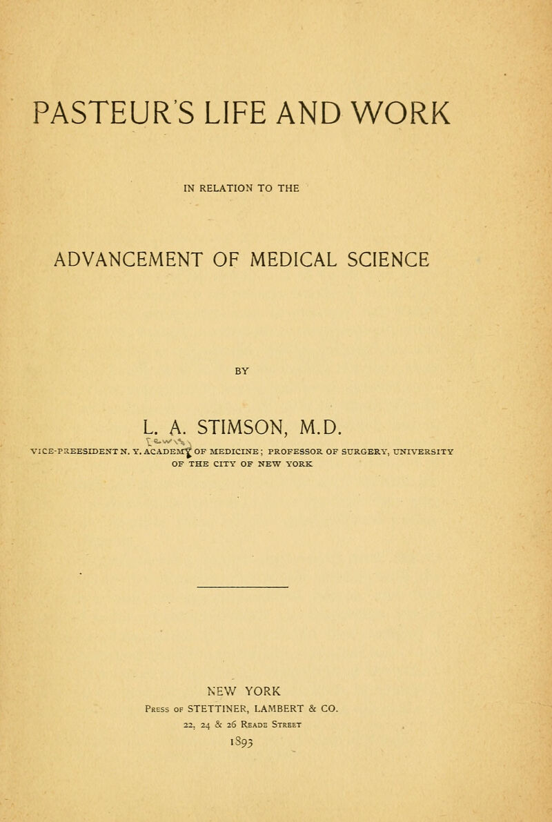 IN RELATION TO THE ADVANCEMENT OF MEDICAL SCIENCE BY L. A. STIMSON, M.D. VICE-PXEESIDEXT N. T. ACADEIT? OF MEDICINE ; PROFESSOR OF SURGERY, UNIVERSITY OF THE CITY OF NEW YORK NEV/ YORK Press of STETTINER, LAMBERT & CO. 22. 24 & 26 Reade Street 1S93