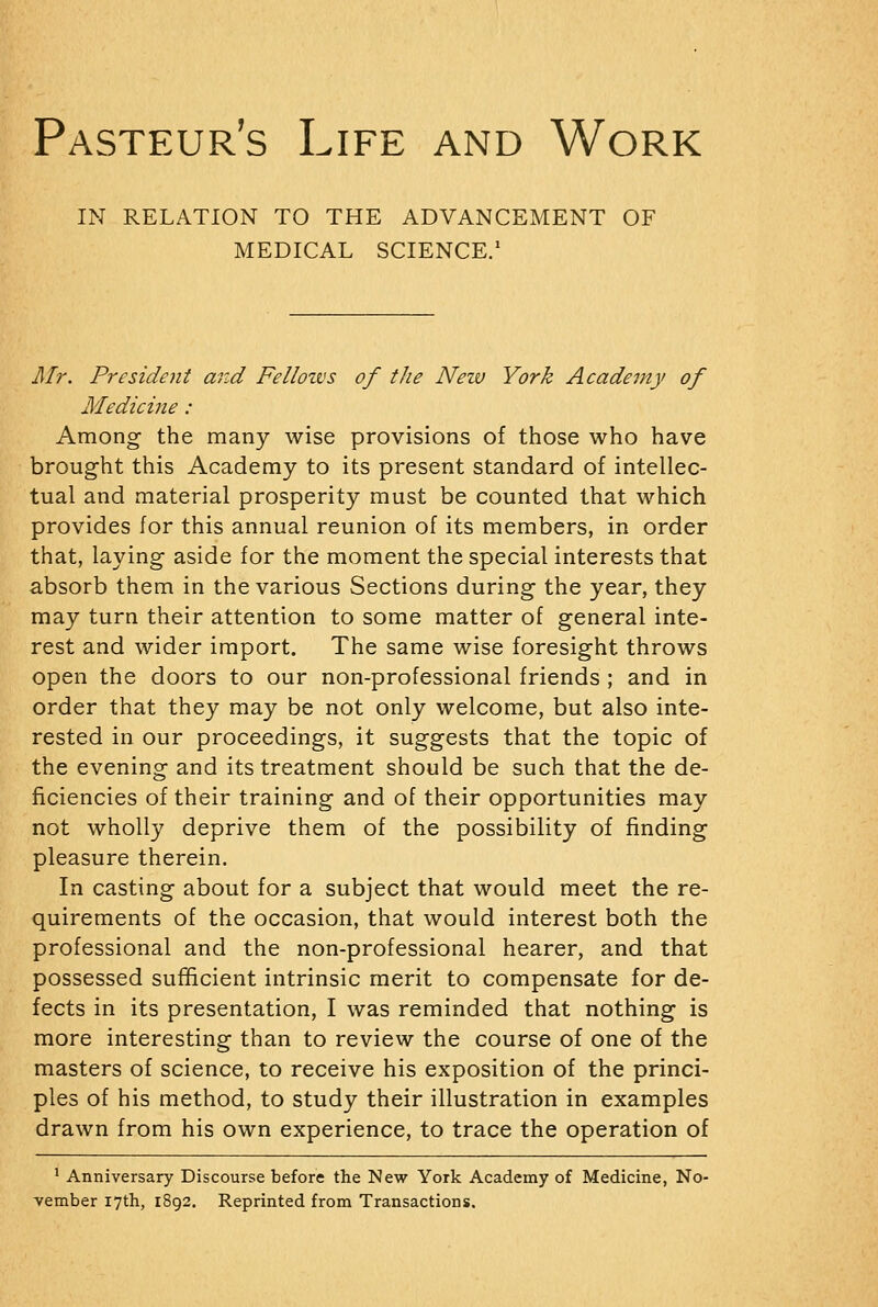 IN RELATION TO THE ADVANCEMENT OF MEDICAL SCIENCE.' Mr. President and Fellotvs of the Neiv York Academy of Medicine: Among the many wise provisions of those who have brought this Academy to its present standard of intellec- tual and material prosperity must be counted that which provides for this annual reunion of its members, in order that, laying aside for the moment the special interests that absorb them in the various Sections during the year, they may turn their attention to some matter of general inte- rest and wider import. The same wise foresight throws open the doors to our non-professional friends ; and in order that they may be not only welcome, but also inte- rested in our proceedings, it suggests that the topic of the evening and its treatment should be such that the de- ficiencies of their training and of their opportunities may not wholly deprive them of the possibility of finding pleasure therein. In casting about for a subject that would meet the re- quirements of the occasion, that would interest both the professional and the non-professional hearer, and that possessed sufficient intrinsic merit to compensate for de- fects in its presentation, I was reminded that nothing is more interesting than to review the course of one of the masters of science, to receive his exposition of the princi- ples of his method, to study their illustration in examples drawn from his own experience, to trace the operation of ' Anniversary Discourse before the New York Academy of Medicine, No- vember 17th, 1892. Reprinted from Transactions.