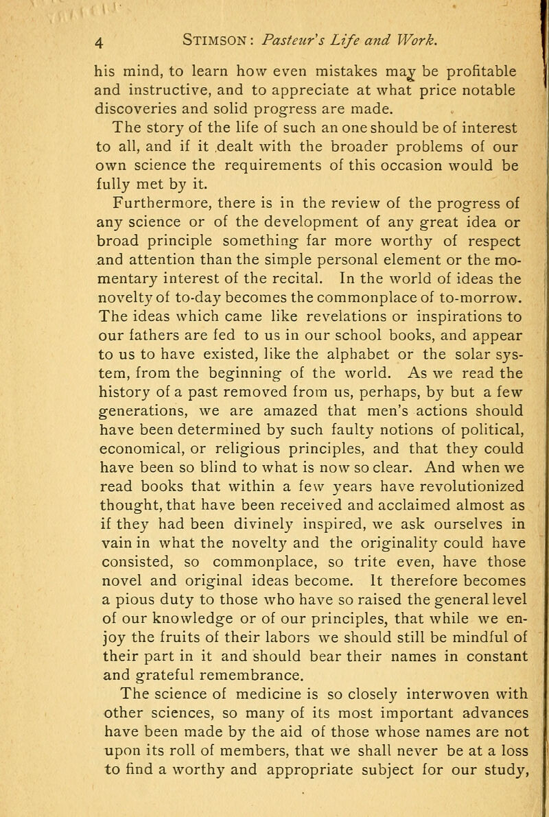 his mind, to learn how even mistakes ma^ be profitable and instructive, and to appreciate at what price notable discoveries and solid progress are made. The story of the life of such an one should be of interest to all, and if it dealt with the broader problems of our own science the requirements of this occasion would be fully met by it. Furthermore, there is in the review of the progress of any science or of the development of any great idea or broad principle something far more worthy of respect and attention than the simple personal element or the mo- mentary interest of the recital. In the world of ideas the novelty of to-day becomes the commonplace of to-morrow. The ideas which came like revelations or inspirations to our fathers are fed to us in our school books, and appear to us to have existed, like the alphabet or the solar sys- tem, from the beginning of the world. As we read the history of a past removed from us, perhaps, by but a few generations, we are amazed that men's actions should have been determined by such faulty notions of political, economical, or religious principles, and that they could have been so blind to what is now so clear. And when we read books that within a few years have revolutionized thought, that have been received and acclaimed almost as if they had been divinely inspired, we ask ourselves in vain in what the novelty and the originalit}'- could have consisted, so commonplace, so trite even, have those novel and original ideas become. It therefore becomes a pious duty to those who have so raised the general level of our knowledge or of our principles, that while we en- joy the fruits of their labors we should still be mindful of their part in it and should bear their names in constant and grateful remembrance. The science of medicine is so closely interwoven with other sciences, so many of its most important advances have been made by the aid of those whose names are not upon its roll of members, that we shall never be at a loss to find a worthy and appropriate subject for our study,