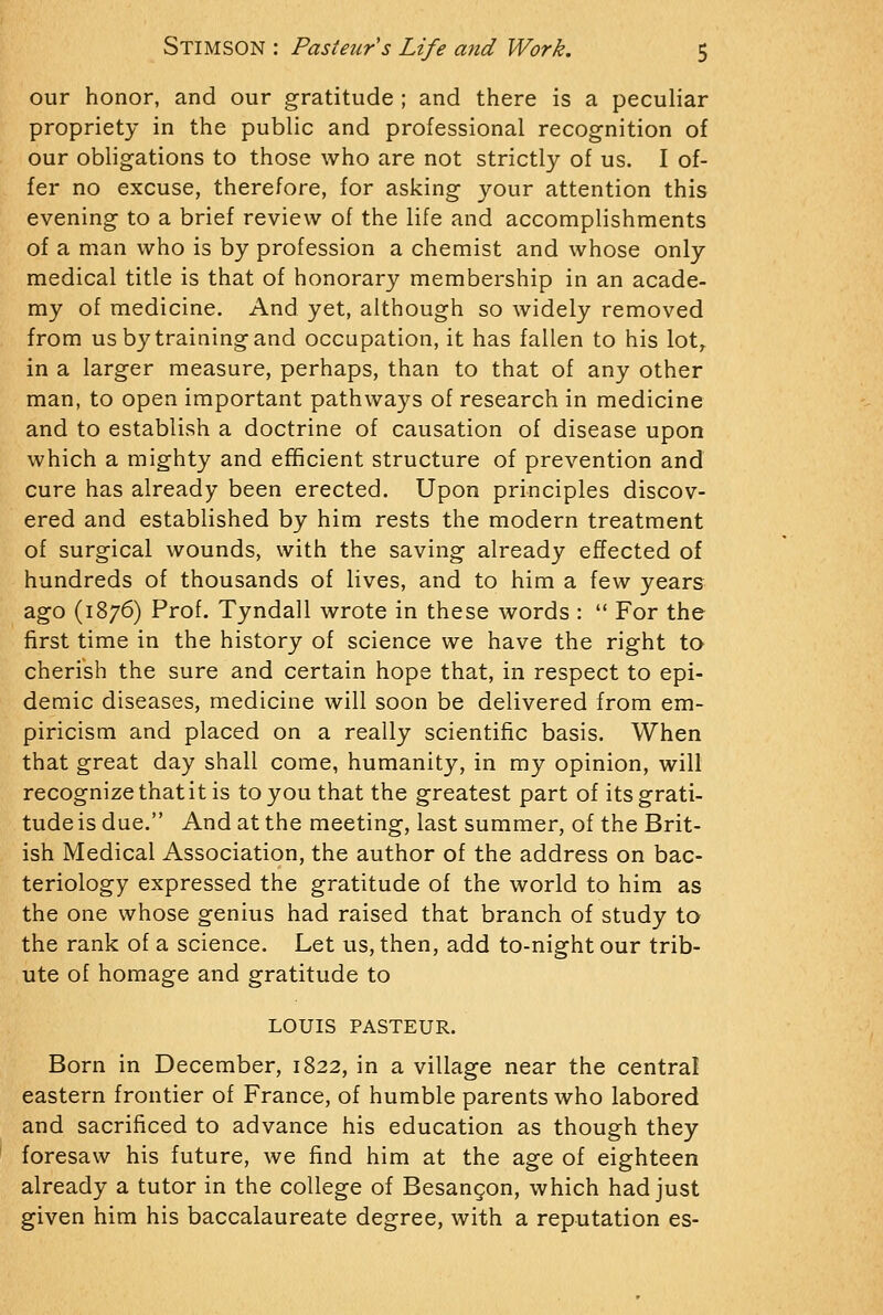 our honor, and our gratitude ; and there is a peculiar propriety in the public and professional recognition of our obligations to those who are not strictly of us. I of- fer no excuse, therefore, for asking your attention this evening to a brief review of the life and accomplishments of a man who is by profession a chemist and whose only medical title is that of honorary membership in an acade- my of medicine. And yet, although so widely removed from us by training and occupation, it has fallen to his lot^ in a larger measure, perhaps, than to that of any other man, to open important pathways of research in medicine and to establish a doctrine of causation of disease upon which a mighty and efficient structure of prevention and cure has already been erected. Upon principles discov- ered and established by him rests the modern treatment of surgical wounds, with the saving already effected of hundreds of thousands of lives, and to him a few years ago (1876) Prof, Tyndall wrote in these words :  For the first time in the history of science we have the right to cherish the sure and certain hope that, in respect to epi- demic diseases, medicine will soon be delivered from em- piricism and placed on a really scientific basis. When that great day shall come, humanity, in my opinion, will recognize thatit is to you that the greatest part of its grati- tude is due. And at the meeting, last summer, of the Brit- ish Medical Association, the author of the address on bac- teriology expressed the gratitude of the world to him as the one whose genius had raised that branch of study to the rank of a science. Let us, then, add to-night our trib- ute of homage and gratitude to LOUIS PASTEUR. Born in December, 1822, in a village near the central eastern frontier of France, of humble parents who labored and sacrificed to advance his education as though they foresaw his future, we find him at the age of eighteen already a tutor in the college of Besangon, which had just given him his baccalaureate degree, with a reputation es-