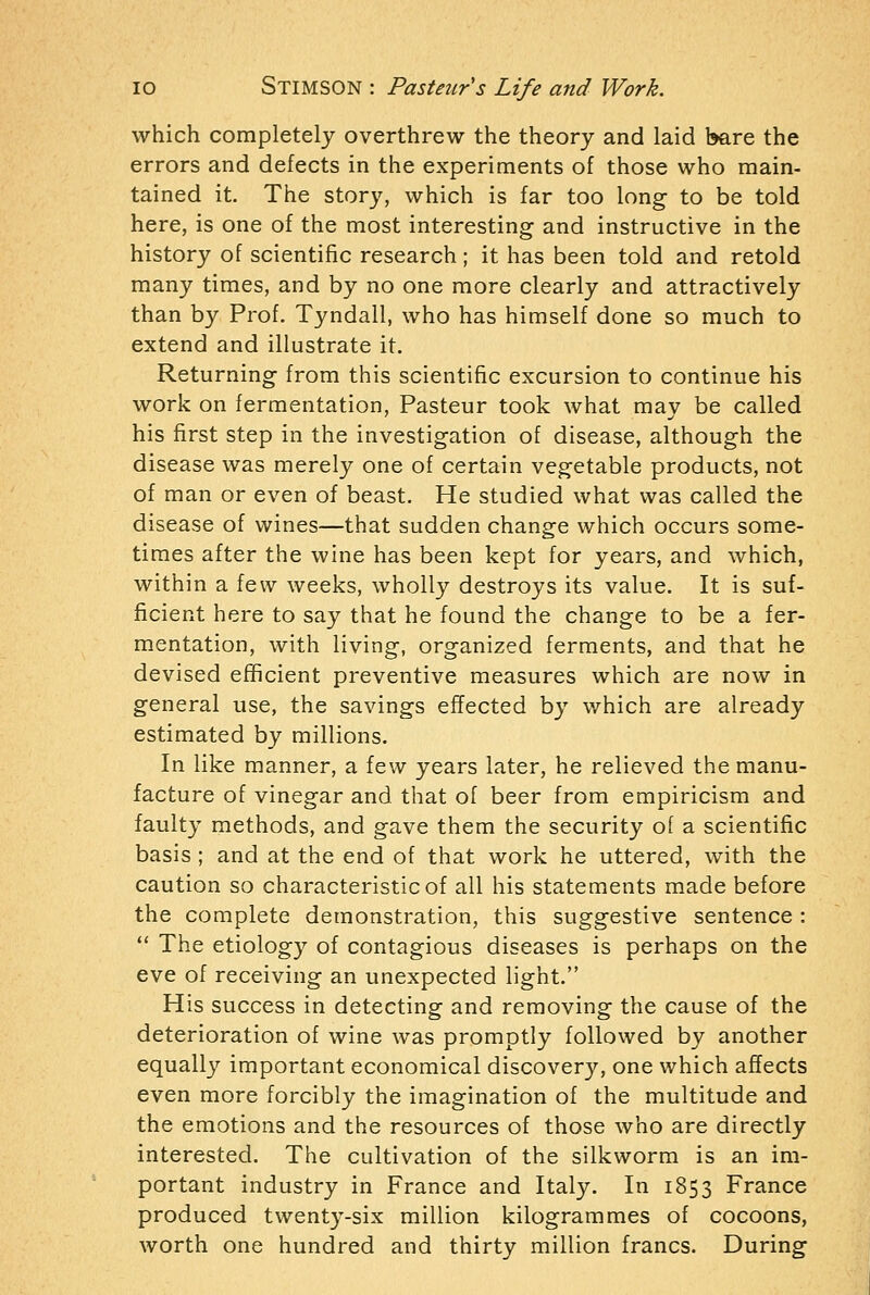 which completely overthrew the theory and laid bare the errors and defects in the experiments of those who main- tained it. The story, which is far too long to be told here, is one of the most interesting and instructive in the history of scientific research; it has been told and retold many times, and by no one more clearly and attractively than by Prof. Tyndall, who has himself done so much to extend and illustrate it. Returning from this scientific excursion to continue his work on fermentation, Pasteur took what may be called his first step in the investigation of disease, although the disease was merely one of certain vegetable products, not of man or even of beast. He studied what was called the disease of wines—that sudden change which occurs some- times after the wine has been kept for years, and which, within a few weeks, wholly destroys its value. It is suf- ficient here to say that he found the change to be a fer- mentation, with living, organized ferments, and that he devised efficient preventive measures which are now in general use, the savings effected by which are already estimated by millions. In like manner, a few years later, he relieved the manu- facture of vinegar and that of beer from empiricism and faulty methods, and gave them the security of a scientific basis ; and at the end of that work he uttered, with the caution so characteristic of all his statements made before the complete demonstration, this suggestive sentence :  The etiology of contagious diseases is perhaps on the eve of receiving an unexpected light. His success in detecting and removing the cause of the deterioration of wine was promptly followed by another equally important economical discovery, one which affects even more forcibly the imagination of the multitude and the emotions and the resources of those who are directly interested. The cultivation of the silkworm is an im- portant industry in France and Italy. In 1853 France produced twenty-six million kilogrammes of cocoons, worth one hundred and thirty million francs. During