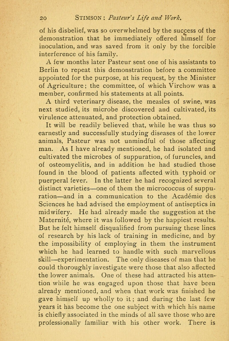 of his disbelief, was so overwhelmed by the success of the demonstration that he immediately offered himself for inoculation, and was saved from it only by the forcible interference of his family. A few months later Pasteur sent one of his assistants to Berlin to repeat this demonstration before a committee appointed for the purpose, at his request, by the Minister of Agriculture; the committee, of which Virchow was a member, confirmed his statements at all points. A third veterinary disease, the measles of swine, was next studied, its microbe discovered and cultivated, its virulence attenuated, and protection obtained. It will be readily believed that, while he was thus so earnestly and successfully studying diseases of the lower animals, Pasteur was not unmindful of those affecting man. As I have already mentioned, he had isolated and cultivated the microbes of suppuration, of furuncles, and of osteomyelitis, and in addition he had studied those found in the blood of patients affected with typhoid or puerperal fever. In the latter he had recognized several distinct varieties—one of them the micrococcus of suppu- ration—and in a communication to the Academic des Sciences he had advised the employment of antiseptics in midwifery. He had already made the suggestion at the Maternite, where it was followed by the happiest results. But he felt himself disqualified from pursuing these lines of research by his lack of training in medicine, and by the impossibility of employing in them the instrument which he had learned to handle with such marvellous skill—experimentation. The only diseases of man that he could thoroughly investigate were those that also affected the lower animals. One of these had attracted his atten- tion while he was engaged upon those that have been already mentioned, and when that work was finished he gave himself up wholly to it; and during the last few years it has become the one subject with which his name is chiefly associated in the minds of all save those who are professionally familiar with his other work. There is