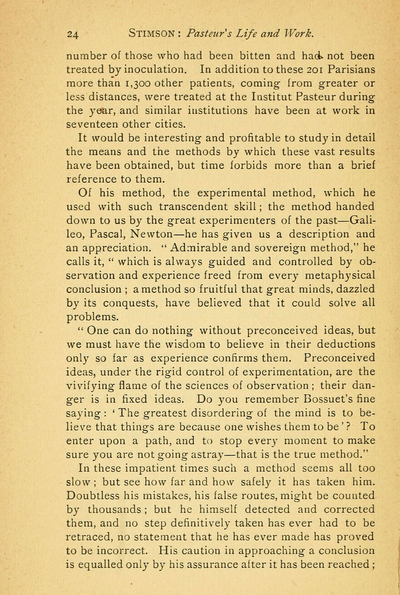 number of those who had been bitten and haci not been treated by inoculation. In addition to these 201 Parisians more than 1,300 other patients, coming from greater or less distances, were treated at the Institut Pasteur during the year, and similar institutions have been at work in seventeen other cities. It would be interesting and profitable to study in detail the means and the methods by which these vast results have been obtained, but time forbids more than a brief reference to them. Of his method, the experimental method, which he used with such transcendent skill; the method handed down to us by the great experimenters of the past—Gali- leo, Pascal, Newton—he has given us a description and an appreciation.  Admirable and sovereign method, he calls it,  which is always guided and controlled by ob- servation and experience freed from every metaph3^sical conclusion ; a method so fruitful that great minds, dazzled by its conquests, have believed that it could solve all problems.  One can do nothing without preconceived ideas, but we must have the wisdom to believe in their deductions only so far as experience confirms them. Preconceived ideas, under the rigid control of experimentation, are the vivifying flame of the sciences of observation ; their dan- ger is in fixed ideas. Do you remember Bossuet's fine saying : ' The greatest disordering of the mind is to be- lieve that things are because one wishes them to be ' ? To enter upon a path, and to stop every moment to make sure you are not going astray—that is the true method. In these impatient times such a method seems all too slow ; but see how far and how safely it has taken him. Doubtless his mistakes, his false routes, might be counted b}^ thousands; but he himself detected and corrected them, and no step definitively taken has ever had to be retraced, no statement that he has ever made has proved to be incorrect. His caution in approaching a conclusion is equalled only by his assurance after it has been reached ;