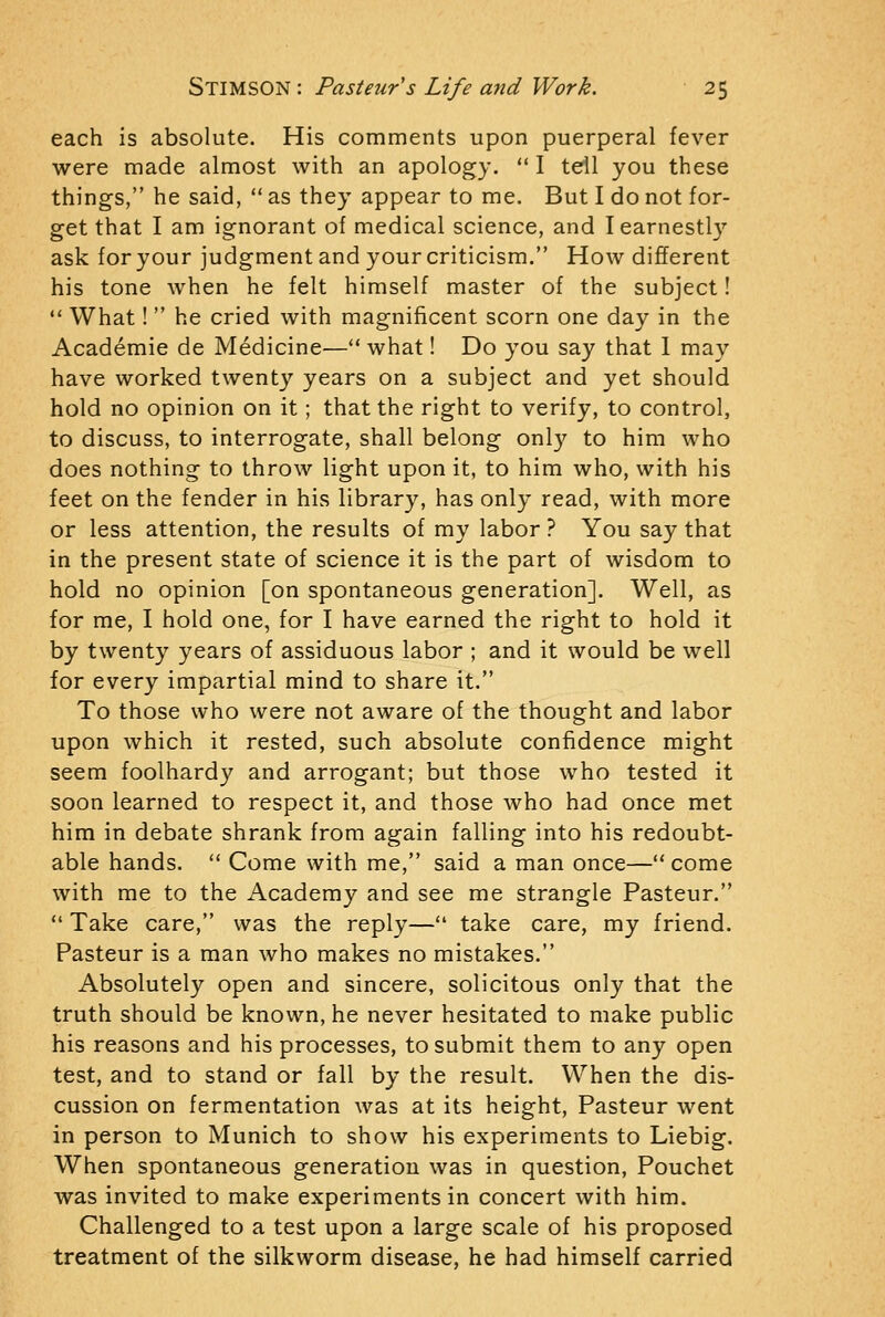 each is absolute. His comments upon puerperal fever were made almost with an apology.  I tell you these things, he said,  as they appear to me. But I do not for- get that I am ignorant of medical science, and I earnestly ask for your judgment and your criticism. How different his tone when he felt himself master of the subject!  What!  he cried with magnificent scorn one day in the Academie de Medicine— what! Do you say that I may have worked twenty years on a subject and yet should hold no opinion on it ; that the right to verify, to control, to discuss, to interrogate, shall belong only to him who does nothing to throw light upon it, to him who, with his feet on the fender in his library, has only read, with more or less attention, the results of my labor ? You say that in the present state of science it is the part of wisdom to hold no opinion [on spontaneous generation]. Well, as for me, I hold one, for I have earned the right to hold it by twenty years of assiduous labor ; and it would be well for every impartial mind to share it. To those who were not aware of the thought and labor upon which it rested, such absolute confidence might seem foolhardy and arrogant; but those who tested it soon learned to respect it, and those who had once met hira in debate shrank from again falling into his redoubt- able hands.  Come with me, said a man once— come with me to the Academy and see me strangle Pasteur.  Take care, was the reply— take care, my friend. Pasteur is a man who makes no mistakes. Absolutely open and sincere, solicitous only that the truth should be known, he never hesitated to make public his reasons and his processes, to submit them to any open test, and to stand or fall by the result. When the dis- cussion on fermentation was at its height, Pasteur went in person to Munich to show his experiments to Liebig. When spontaneous generation was in question, Pouchet was invited to make experiments in concert with him. Challenged to a test upon a large scale of his proposed treatment of the silkworm disease, he had himself carried