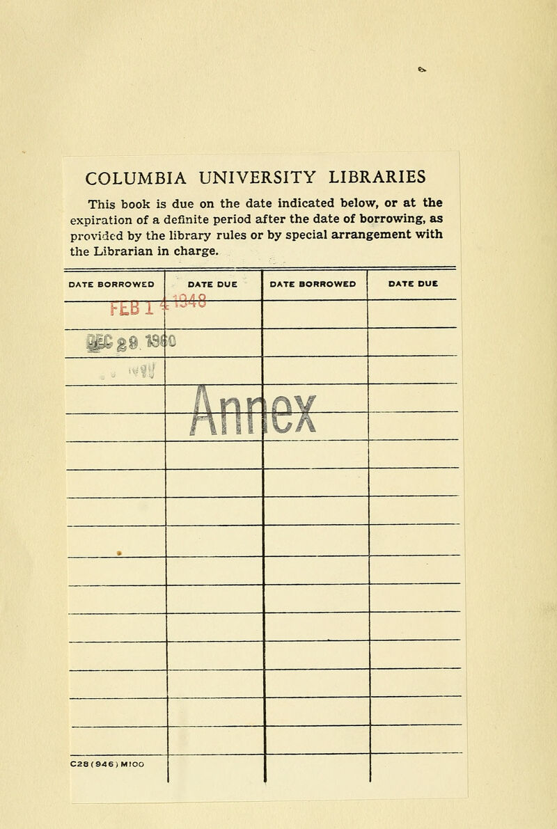 COLUMBIA UNIVERSITY LIBRARIES This book is due on the date indicated below, or at the expiration of a definite period after the date of borrowing, as provided by the library rules or by special arrangement with the Librarian in charge. DATE BORROWED DATE DUE DATE BORROWED DATE DUE iBr^^^^ C28(946) MlOO