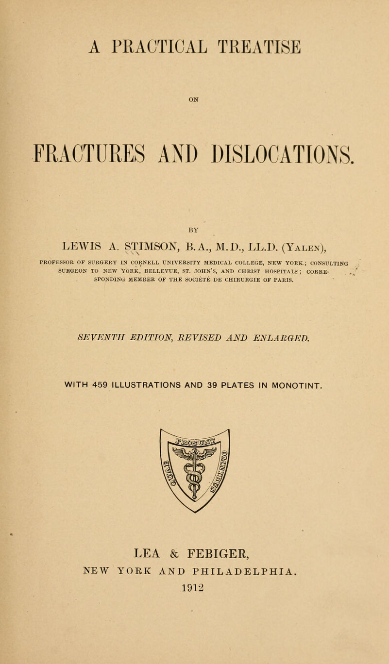 A PRACTICAL TREATISE FRACTURES AND DISLOCATIONS. BY LEWIS A. STIMSON, B.A., M.D., LL.I). (Yalen), PKOFESSOR OF SURGERY IN CORNELL UNIVERSITY MEDICAL COLLEGE, NEW YORK; CONSULTING SURGEON TO NEW YORK, BELLEVUE, ST. JOHN'S, AND CHRIST HOSPITALS ; CORRE- SPONDING MEMBER OF THE SOCIETE DE CHIRURGIE OF PARIS. SEVENTH EDITION, REVISED AND ENLARGED. WITH 459 ILLUSTRATIONS AND 39 PLATES IN MONOTINT. LEA & FEBIGER, NEW YORK AND PHILADELPHIA. 1912