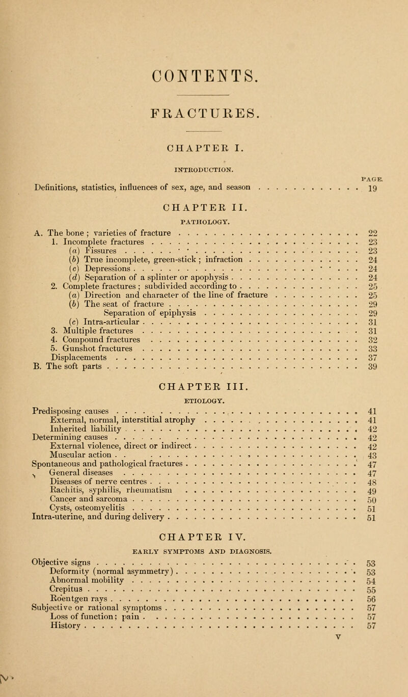 CONTENTS. FRACTURES. CHAPTER I. INTRODUCTION. PAGE. Definitions, statistics, influences of sex, age, and season 19 CHAPTER II. PATHOLOGY. A. The bone ; varieties of fracture 22 1. Incomplete fractures 23 (a) P'issures ■ • 23 (6) True incomplete, green-stick ; infraction 24 (c) Depressions • • . . . 24 (d) Separation of a splinter or apophysis 24 2. Complete fractures ; subdivided according to 25 (a) Direction and character of the line of fracture 25 (6) The seat of fracture 29 Separation of epiphysis 29 (c) Intra-articular 31 3. Multiple fractures 31 4. Compound fractures 32 5. Gunshot fractures 33 Displacements 37 B. The soft parts 39 CHAPTER III. ETIOLOGY. Predisposing causes .... 41 External, normal, interstitial atrophy 41 Inherited liability 42 Determining causes 42 External violence, direct or indirect 42 Muscular action . . , 43 Spontaneous and pathological fractures ' 47 .^ General diseases 47 Diseases of nerve centres • • • 48 Rachitis, syphilis, rlieuniatism 49 Cancer and sarcoma 50 Cysts, osteomyelitis 51 Intra-uterine, and during delivery 51 CHAPTER IV. EARLY SYMPTOMS AND DIAGNOSIS. Objective signs ' . 53 Deformity (normal asymmetry) 53 Abnormal mobility 54 Crepitus 55 Roentgen rays 56 Subjective or rational symptoms 57 Loss of function; pain 57 History 57