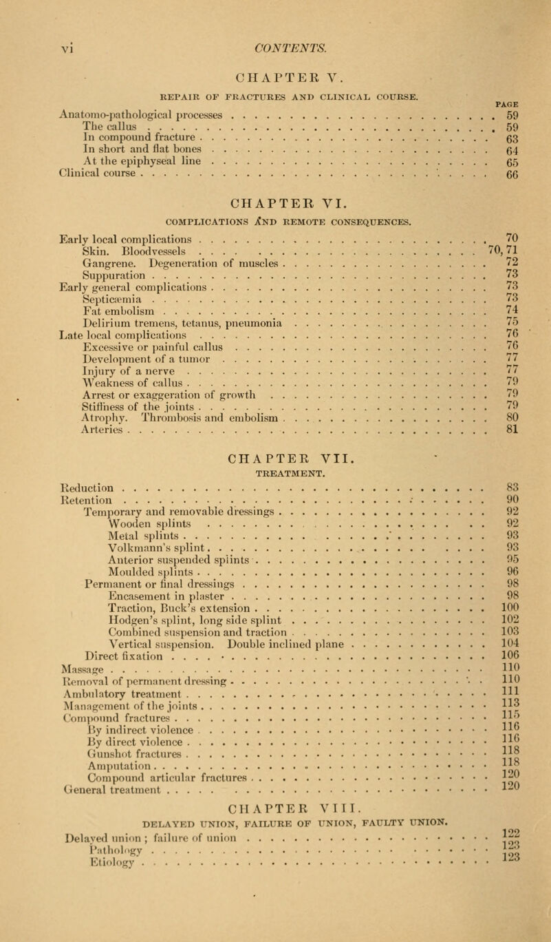 CHAPTER V. REPAIR OF FRACTURES AND CLINICAL COURSK. PAGE Anatomo-pathological processes 59 The callus 59 In compound fracture 63 In short and Hat bones 64 At the epiphyseal line 65 Clinical course 66 CHAPTER VI. COMPLICATIONS XnD REMOTE CONSEQUENCES. Early local complications 70 Skin. Bloodvessels 70,71 Gangrene. Degeneration of muscles '2 Suppuration 73 Early general complications 73 Septicpemia 73 Fat embolism 74 Delirium tremens, tetanus, pneumonia 75 Late local complications 76 Excessive or jjuinful callus 76 Development of a tumor 77 Injury of a nerve '' Weakness of calhis 79 Arrest or exaggeration of growth '9 Stiffness of the joints 79 Atrophy. Thrombosis and embolism 80 Arteries 81 CHAPTER VII. TREATMENT. Reduction 83 Retention •■ 90 Temporary and removable dressings 92 Woo(ien si)lints 92 Metal splints  . 93 Volkmann's splint 93 Anterior suspended splints 95 Moulded splints 96 Permanent or final dressings 98 Encasement in plaster 98 Traction, Buck's extension 100 llodgen's splint, long side splint 102 Combined suspension and traction 103 Vertical suspension. Double inclined plane 104 Direct fixation .... • 106 Massage H^ Ilemoval of permanent dressing • • HO Ambulatory treatment 1^ Masiagement of the joints H Compound fractures Il^ By indirect violence ^||j By direct violence ||^ (iunshot fractures ||° Amputation \\^ Compound articular fractures j;-|^ General treatment ^-' CHAPTER VIII. DELAYED UNION, FAILURE OP UNION, FAULTY UNION. Delavwl union ; failure of union f^^^ i':'tli'>lgy ho Etiology ^^-^