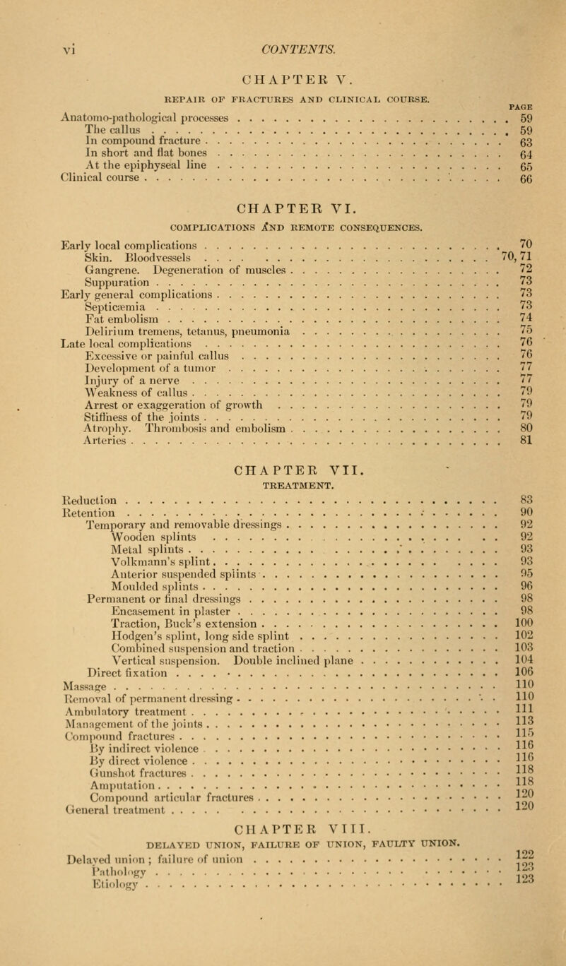 CHAPTER V. REPAIR OF FRACTURES AND CLINICAL COURSK. PAGE Anatomo-pathological processes 59 The callus 59 In compound fracture 63 In short and Hat bones 64 At the epiphyseal line 65 Clinical course 66 CHAPTER VI. COMPLICATIONS XnD REMOTE CONSEQUENCES. Early local complications 70 Skin. Bloodvessels 70,71 Gangrene. Degeneration of muscles '2 Suppuration 73 Early general complications 73 Septicpemia 73 Fat embolism 74 Delirium tremens, tetanus, pneumonia 75 Late local complications 76 Excessive or jjuinful callus 76 Development of a tumor 77 Injury of a nerve '' Weakness of calhis 79 Arrest or exaggeration of growth '9 Stiffness of the joints 79 Atrophy. Thrombosis and embolism 80 Arteries 81 CHAPTER VII. TREATMENT. Reduction 83 Retention •■ 90 Temporary and removable dressings 92 Woo(ien si)lints 92 Metal splints  . 93 Volkmann's splint 93 Anterior suspended splints 95 Moulded splints 96 Permanent or final dressings 98 Encasement in plaster 98 Traction, Buck's extension 100 llodgen's splint, long side splint 102 Combined suspension and traction 103 Vertical suspension. Double inclined plane 104 Direct fixation .... • 106 Massage H^ Ilemoval of permanent dressing • • HO Ambulatory treatment 1^ Masiagement of the joints H Compound fractures Il^ By indirect violence ^||j By direct violence ||^ (iunshot fractures ||° Amputation \\^ Compound articular fractures j;-|^ General treatment ^-' CHAPTER VIII. DELAYED UNION, FAILURE OP UNION, FAULTY UNION. Delavwl union ; failure of union f^^^ i':'tli'>lgy ho Etiology ^^-^