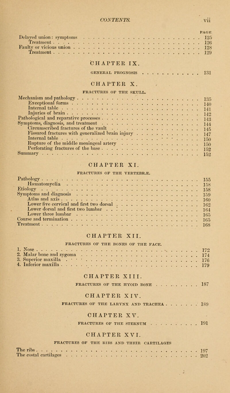 PAOB Delayed union: symi)toms 125 Treatment 126 Faulty or vicious union 128 Treatment 129 (CHAPTER IX. GENERAL PROGNOSIS 131 CHAPTEE X. FRACTURES OF THE SKULIi. Mechanism and pathology I35 Exceptional forms j4q Internal table 14^ Injuries of brain 242 Pathological and reparative processes I43 Symptoms, diagnosis, and treatment I44 Circumscribed fractures of the vault I45 Fissured fractures with generalized brain injury I47 Internal table 259 Rupture of the middle meningeal artery j,50 Perforating fractures of the base 152 Summary 152 CHAPTER XI. FRACTURES OF THE VERTEBRA. Pathology • • • • 155 Hrematomyelia 158 Etiology . . _ 158 Symptoms and diagnosis I59 Atlas and axis 160 Lower five cervical and first two dorsal , 162 Lower dorsal and first two lumbar ... 164 Lower three lumbar 165 Course aiid termination 165 Treatment 168 CHAPTER XII. FRACTURES OF THE BONES OF THE FACE. 1. Nose V 172 2. Malar bone and zygoma 174 3. Superior maxilla . • • • 176 4. Inferior maxilla I79 CHAPTER XIII. FRACTURES OF THE HYOID BONE 187 CHAPTER XIV. FRACTURES OF THE LARYNX AND TRACHEA 189 CHAPTER XV. FRACTURES OF THE STERNUM 191 CHAPTER XVI. FRACTURES OF THE RIBS AND THEIR CARTILAGES The ribs I97 The costal cartilages 202