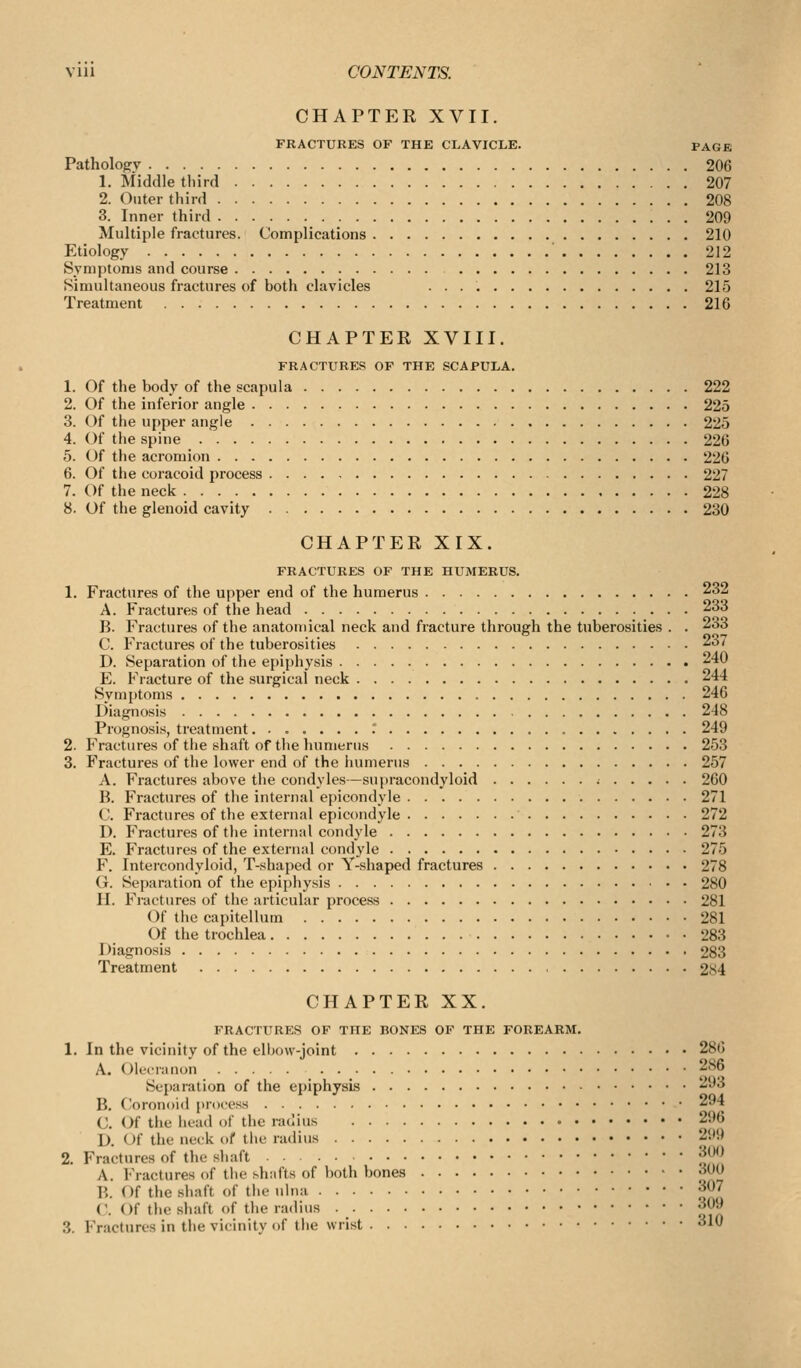 CHAPTER XVII. FRACTURES OF THE CLAVICLE. PAGE Patholojjv 206 1. Middle third 207 2. Outer third 208 3. Inner third 209 Multiple fractures. Complications 210 Etiology 212 Symptoms and course 213 Simultaneous fractures of both clavicles 215 Treatment 216 CHAPTER XVIII. FRACTURES OF THE SCAPULA. 1. Of the body of the scapula 222 2. Of the inferior angle 225 3. Of the upper angle 225 4. (^f the spine 226 5. Of the acromion 226 6. Of the coracoid process 227 7. Of the neck 228 8. Of the glenoid cavity 230 CHAPTER XIX. FRACTURES OF THE HUMERUS. 1. Fractures of the upper end of the humerus 232 A. Fractures of the head 233 B. Fractures of the anatomical neck and fracture through the tuberosities . . 233 C. Fractures of the tuberosities 237 D. Separation of the epiphysis 240 E. Fracture of the surgical neck 244 Symptoms 246 Diagnosis 248 Prognosis, treatment.......: 249 2. Fractures of the shaft of the lumierus 253 3. Fractures of the lower end of the humerus 257 A. Fractures above the condyles—supracondyloid ; 260 B. Fractures of the internal epicondyle 271 C. Fractures of the external epicondyle 272 D. Fractures of the internal condyle 273 E. Fractures of the external condyle 275 F. Intercondyloid, T-shaped or Y-shaped fractures 278 G. Separation of the epiphysis 280 H. Fractures of the articular process 281 Of the capitellum 281 Of the trochlea 283 Diagnosis 283 Treatment 2S4 CHAPTER XX. FRACTURES OF THE BONES OF THE FOREARM. 1. In the vicinity of the elbow-joint 286 A. (Olecranon 286 Separation of the epiphysis 293 B. Ooronoid process 294 C. Of the iiead of the radius 296 D. Of the neck of the radius 2i'S' 2. Fractures of the shaft ^^^ A. Fractures of the shnfts of both bones 'wO B. Of the shaft of the ulna 307 C. Of the shaft of the radius 309 3. Fractures in the vicinity of the wrist 310