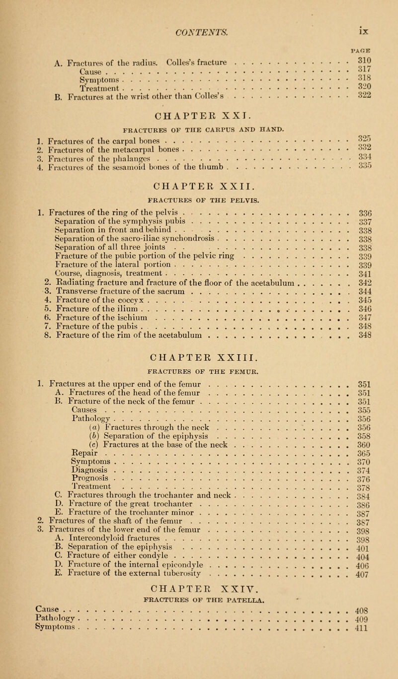PAOE A. Fractures of the radius. Colles's fracture 310 Cause 317 Symptoms 318 Treatment 320 B. Fractures at the wrist other than Colles's 322 CHAPTER XXI. FRACTURES OF THE CARPUS AND HAND. 1. Fractures of the carpal bones 325 2. Fractures of the metacarpal bones 332 3. Fractures of the j)lialanges 334 4. Fractures of the sesamoid bones of the thumb 33o CHAPTER XXII. FRACTURES OF THE PELVIS. 1, Fractures of the ring of the pelvis 336 Separation of the symphysis pubis 337 Separation in front and beliind 338 Separation of the sacroiliac synchondrosis 338 Separation of all three joints . . 338 Fracture of the pubic portion of the pelvic ring 339 Fracture of the lateral portion 339 Course, diagnosis, treatment 341 2. Radiating fracture and fracture of the floor of the acetabulum 342 3. Transverse fracture of the sacrum 344 4. Fracture of tlie coccyx 345 5. Fracture of the ilium o •■ 346 6. Fracture of the ischium 347 7. Fracture of the pubis . 348 8. Fracture of the rim of the acetabulum 348 CHAPTER XXIII. FRACTURES OF THE FEMUR. 1. Fractures at the upper end of the femur 351 A. Fractures of the head of the femur 351 B. Fracture of the neck of the femur 351 Causes 355 Pathology 356 (a) Fractures through the neck 356 (6) Separation of the epiphysis 358 (c) Fractures at the base of the neck 360 Repair 365 Symptoms 370 Diagnosis 374 Prognosis 376 Treatment 373 C. Fractures through the trochanter and neck 384 D. Fracture of the great trochanter 386 E. Fracture of the trochanter minor 337 2. Fractures of the shaft of the femur 387 3. Fractures of the lower end of the femur 398 A. Intercondyloid fractures 398 B. Separation of the epiphysis 401 C. Fracture of either condyle 404 D. Fracture of the internal epicondyle 406 E. Fracture of the external tuberosity 407 CHAPTER XXIV. FRACTURES OP THE PATELLA. Cause 408 Pathology 4O9 Symptoms . 411