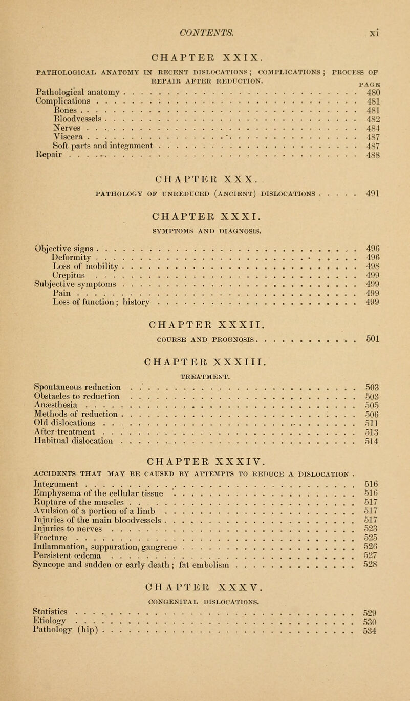 CHAPTER XXIX. PATHOLOGICAL ANATOMY IN RECENT DISLOCATIONS; COMPLICATIONS; PROCKSS OF REPAIR AFTER REDUCTION. PAGK Pathological anatomy 480 Complications 481 Bones 481 Bloodvessels 482 Nerves 484 Viscera • 487 Soft parts and integument 487 Repair 488 CHAPTER XXX. PATHOLOGY OF UNREDUCED (ANCIENT) DISLOCATIONS 491 CHAPTER XXXI. SYMPTOMS AND DIAGNOSIS. Objective signs . 406 Deformity • 496 Loss of mobility 498 Crepitus 499 Subjective symptoms 499 Pain 499 Loss of function ; history 499 CHAPTER XXXII. COURSE AND PROGNOSIS 501 CHAPTER XXXIII. TREATMENT. Spontaneous reduction . 503 Obstacles to reduction 503 Anaesthesia 505 Metliods of reduction 506 Old dislocations 511 After-treatment 513 Habitual dislocation 514 CHAPTER XXXIV. ACCIDENTS THAT MAY BE CAUSED BY ATTEMPTS TO REDUCE A DISLOCATION . Integument 516 Emphysema of the cellular tissue 516 Rupture of the muscles . . 517 Avulsion of a portion of a limb 517 Injuries of the main bloodvessels 517 Injuries to nerves 523 Fracture 525 Inflammation, suppuration, gangrene 526 Persistent oedema 527 Syncope and sudden or early death ; fat embolism 528 CHAPTER XXXV. CONGENITAL DISLOCATIONS. Statistics 529 Etiology 530 Pathology (liip) 534