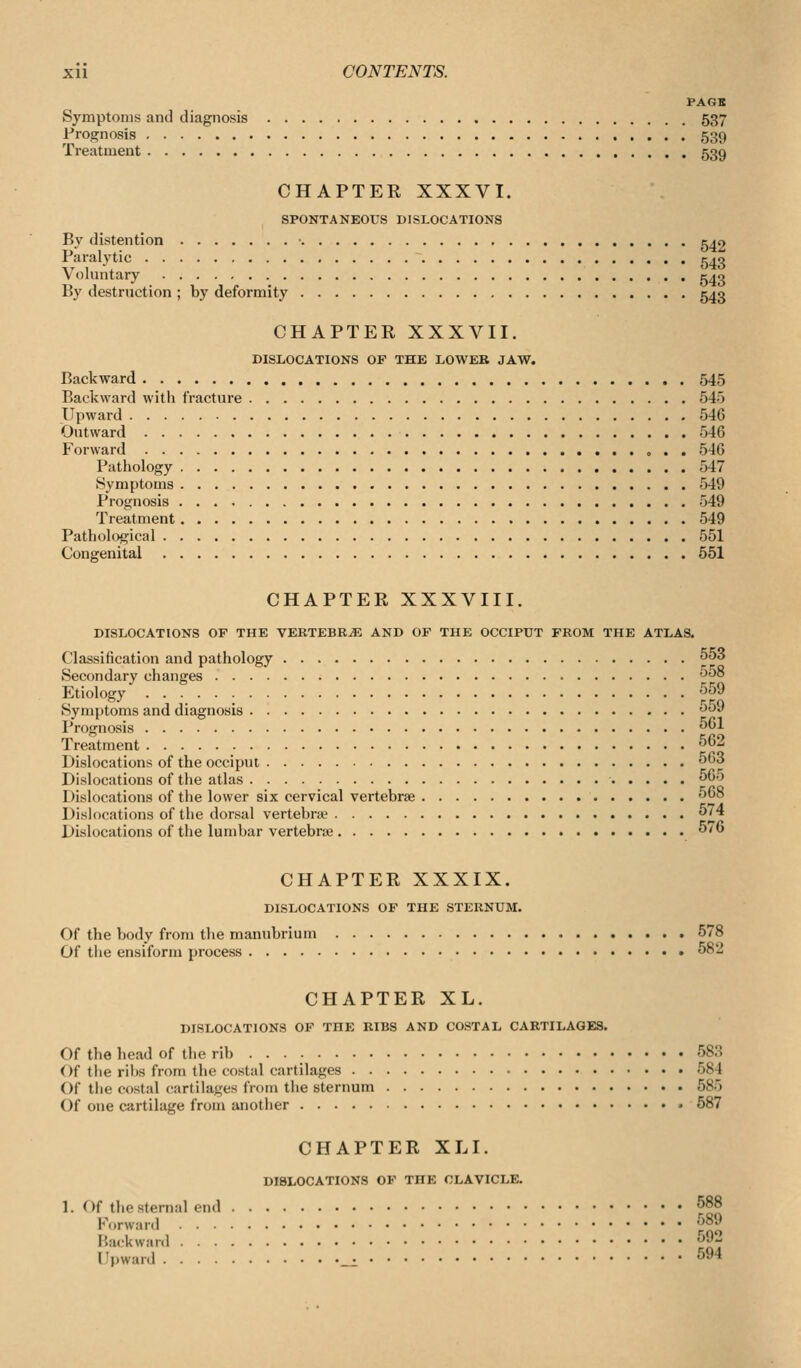 PAGX Symptoms and diagnosis 537 Prognosis 539 Treatment 539 CHAPTER XXXVI. SPONTANEOUS DISLOCATIONS By distention 5^0 Pa'i^iytic 543 Voluntary c^q By destruction ; by deformity 543 CHAPTER XXXVII. DISLOCATIONS OF THE LOWER JAW. Backward 545 Backward witli fracture 545 Upward 546 Outward 546 Forward 546 Pathology 547 Symptoms 549 Prognosis 549 Treatment 549 Pathological 551 Congenital 551 CHAPTER XXXVIII. DISLOCATIONS OP THE VERTEBRA AND OF THE OCCIPUT FROM THE ATLAS. Classification and pathology 5^3 Secondary changes ^'^° Etiology 559 Symptoms and diagnosis J*^ Prognosis 1 Treatment 562 Dislocations of the occiput 5G3 Dislocations of the atlas 060 Dislocations of the lower six cervical vertebrae 568 Dislocations of the dorsal vertebra; 74 Dislocations of the lumbar vertebris 5/6 CHAPTER XXXIX. DISLOCATIONS OF THE STERNUM. Of the body from the manubrium 578 Of the ensiform process 582 CHAPTER XL. DISLOCATIONS OF THE RIBS AND COSTAL CARTILAGES. Of the head of the rib ... - 583 Of the ribs from the costal cartilages 584 Of the costal cartilages from the sternum 585 Of one cartilage from another 587 CHAPTER XLI. DISLOCATIONS OF THE CLAVICLE. 1. Of the Sternal end 588 Forward 589 Backward 592 Upward _^ 594