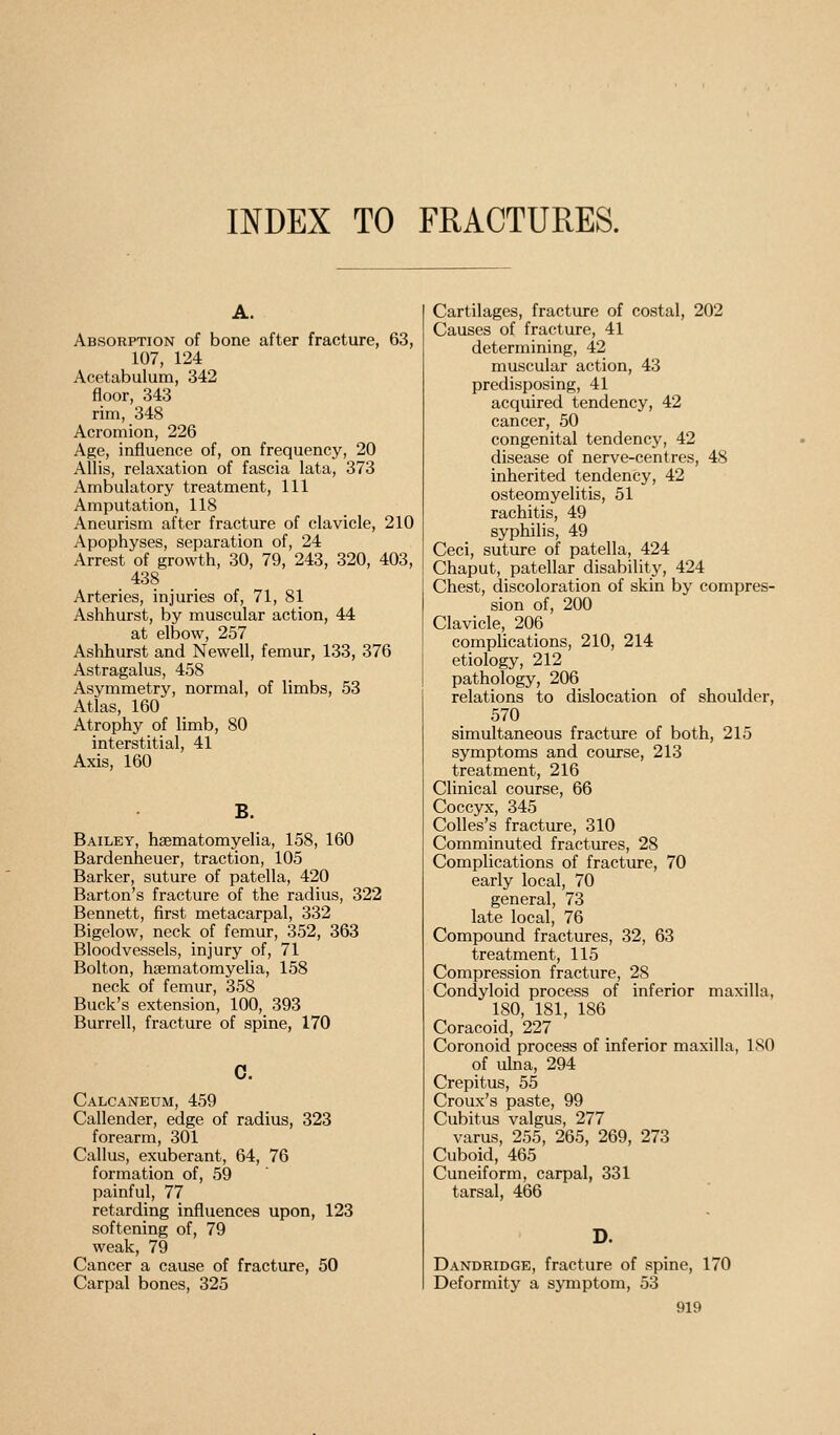 INDEX TO FRACTURES. A. Absorption of bone after fracture, 63, 107, 124 Acetabulum, 342 floor, 343 rim, 348 Acromion, 226 Age, influence of, on frequency, 20 Allis, relaxation of fascia lata, 373 Ambulatory treatment, 111 Amputation, 118 Aneurism after fracture of clavicle, 210 Apophyses, separation of, 24 Arrest of growth, 30, 79, 243, 320, 403, 438 Arteries, injuries of, 71, 81 Ashhurst, by muscular action, 44 at elbow, 257 Ashhurst and Newell, femur, 133, 376 Astragalus, 458 Asymmetry, normal, of limbs, 53 Atlas, 160 Atrophy of limb, 80 interstitial, 41 Axis, 160 B. Bailey, hsematomyelia, 158, 160 Bardenheuer, traction, 105 Barker, suture of patella, 420 Barton's fracture of the radius, 322 Bennett, first metacarpal, 332 Bigelow, neck of femur, 352, 363 Bloodvessels, injury of, 71 Bolton, hsematomyelia, 158 neck of femur, 358 Buck's extension, 100, 393 Burrell, fracture of spine, 170 c. Calcaneum, 459 Callender, edge of radius, 323 forearm, 301 Callus, exuberant, 64, 76 formation of, 59 painful, 77 retarding influences upon, 123 softening of, 79 weak, 79 Cancer a cause of fracture, 50 Carpal bones, 325 Cartilages, fracture of costal, 202 Causes of fracture, 41 determining, 42 muscular action, 43 predisposing, 41 acquired tendency, 42 cancer, 50 congenital tendency, 42 disease of nerve-centres, 48 inherited tendency, 42 osteomyelitis, 51 rachitis, 49 syphilis, 49 Ceci, suture of patella, 424 Chaput, patellar disability, 424 Chest, discoloration of skin by compres- sion of, 200 Clavicle, 206 complications, 210, 214 etiology, 212 pathology, 206 relations to dislocation of shoulder, 570 simultaneous fracture of both, 215 symptoms and course, 213 treatment, 216 Clinical course, 66 Coccyx, 345 Colles's fracture, 310 Comminuted fractures, 28 Complications of fracture, 70 early local, 70 general, 73 late local, 76 Compound fractures, 32, 63 treatment, 115 Compression fracture, 28 Condyloid process of inferior maxilla, 180, 181, 186 Coracoid, 227 Coronoid process of inferior maxilla, 180 9f ulna, 294 Crepitus, 55 Croux's paste, 99 Cubitus valgus, 277 varus, 255, 265, 269, 273 Cuboid, 465 Cuneiform, carpal, 331 tarsal, 466 D. Dandridge, fracture of spine, 170 Deformity a symptom, 53