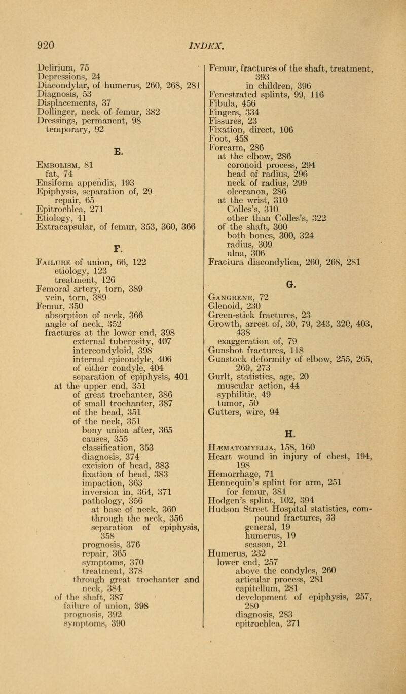 Delirium, 75 Depressions, 24 Diacondylar, of humerus, 260, 268, 281 Diagnosis, 53 Displacements, 37 DoUinger, neck of femur, 382 Dressings, permanent, 98 temporary, 92 E. Embolism, 81 fat, 74 Ensiform appendix, 193 Epiphysis, separation of, 29 repair, 65 Epitrochlea, 271 Etiology, 41 Extracapsular, of femur, 353, 360, 366 Failure of union, 66, 122 etiology, 123 treatment, 126 Femoral artery, torn, 389 vein, torn, 389 Femur, 350 absorption of neck, 366 angle of neck, 352 fractures at the lower end, 398 external tuberosity, 407 intercondyloid, 398 internal epicondyle, 406 of either condyle, 404 separation of epiphysis, 401 at the upper end, 351 of great trochanter, 386 of small trochanter, 387 of the head, 351 of the neck, 351 bony union after, 365 causes, 355 classification, 353 diagnosis, 374 excision of head, 383 fixation of head, 383 impaction, 363 inversion in, 364, 371 pathology, 356 at base of neck, 360 through the neck, 356 separation of epiphysis, 358 prognosis, 376 repair, 365 symptoms, 370 troal-ment, 378 through great trochanter and nock, 384 of tiio shaft, 387 failure of union, 398 ])rognosis, 392 8ynii)toms, 390 Femur, fractures of the shaft, treatment, 393 in children, 396 Fenestrated splints, 99, 116 Fibula, 456 Fingers, 334 Fissures, 23 Fixation, direct, 106 Foot, 458 Forearm, 286 at the elbow, 286 coronoid process, 294 head of radius, 296 neck of radius, 299 olecranon, 286 at the wrist, 310 Colles's, 310 other than Colles's, 322 of the shaft, 300 both bones, 300, 324 radius, 309 ulna, 306 Fraccura diacondylica, 260, 268, 281 G. Gangrene, 72 Glenoid, 230 Green-stick fractures, 23 Growth, arrest of, 30, 79, 243, 320, 403, 438 exaggeration of, 79 Gunshot fractures, 118 Gunstock deformity of elbow, 255, 265, 269, 273 Gurlt, statistics, age, 20 muscular action, 44 syphilitic, 49 tumor, 50 Gutters, wire, 94 H^MATOMYELIA, 158, 160 Heart wound in injury of chest, 194, 198 Hemorrhage, 71 Hennequin's splint for arm, 251 for femur, 381 Hodgen's splint, 102, 394 Hudson Street Hospital statistics, com- pound fractures, 33 general, 19 humerus, 19 season, 21 Humerus, 232 lower end, 257 above the condyles, 260 articular process, 281 capitcllum, 281 development of epiphysis, 257, 280 diagnosis, 283 epitrochlea, 271