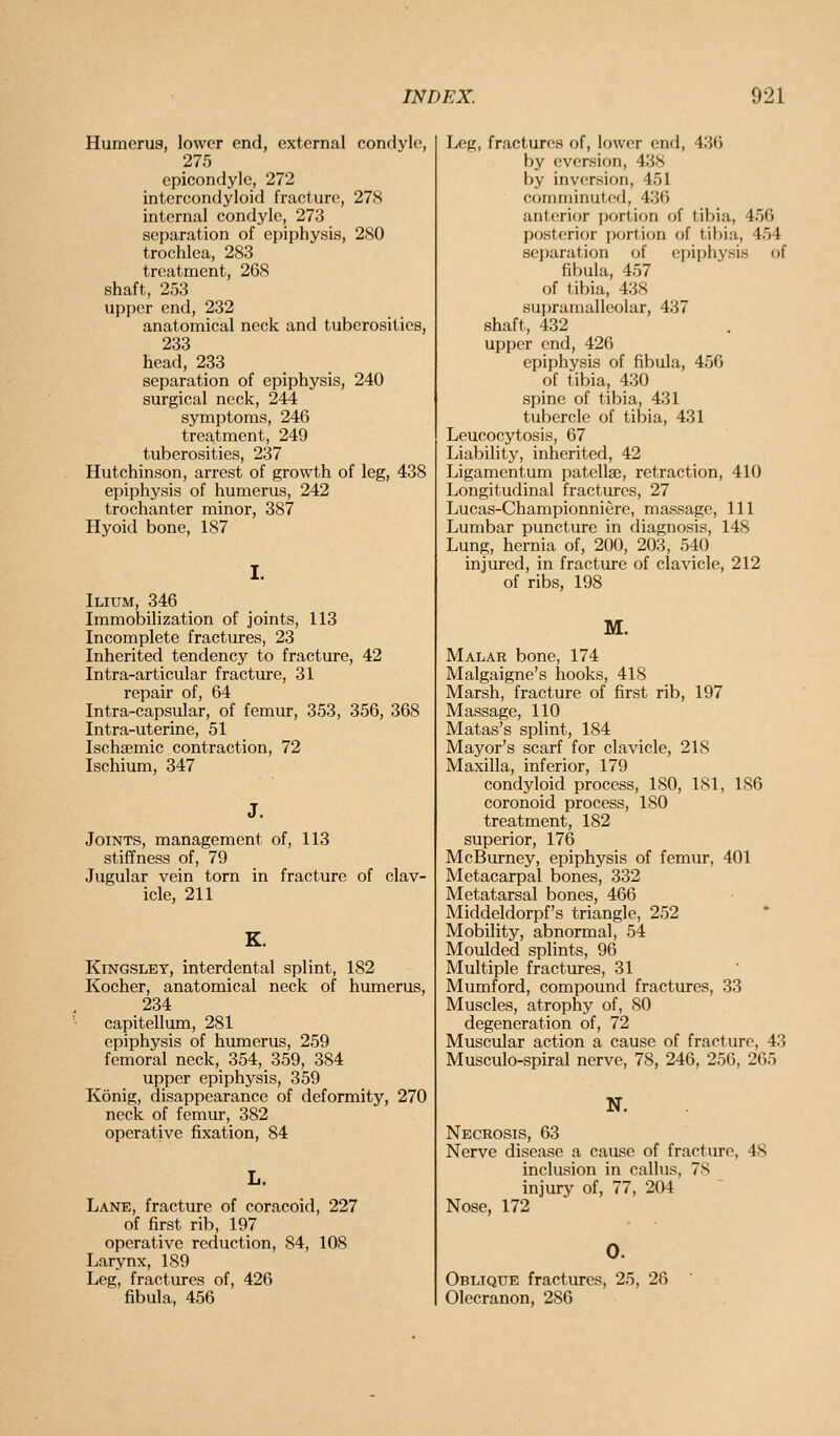 Humerus, lower end, external condyle, 275 epicondyle, 272 intcrcondyloid fracture, 27S internal condyle, 273 separation of epiphysis, 280 trochlea, 283 treatment, 268 shaft, 253 upper end, 232 anatomical neck and tuberosities, 233 head, 233 separation of epiphysis, 240 surgical neck, 244 symptoms, 246 treatment, 249 tuberosities, 237 Hutchinson, arrest of growth of leg, 438 epiphysis of humerus, 242 trochanter minor, 387 Hyoid bone, 187 I. Ilium, 346 Immobilization of joints, 113 Incomplete fractures, 23 Inherited tendency to fracture, 42 Intra-articular fracture, 31 repair of, 64 Intra-capsular, of femur, 353, 356, 368 Intra-uterine, 51 Ischsemic contraction, 72 Ischium, 347 Joints, management of, 113 stiffness of, 79 Jugular vein torn in fracture of clav- icle, 211 KiNGSLEY, interdental splint, 182 Kocher, anatomical neck of humerus, 234 capitellum, 281 epiphysis of humerus, 259 femoral neck, 354,_ 359, 384 upper epiphysis, 359 Konig, disappearance of deformity, 270 neck of femur, 382 operative fixation, 84 Lane, fracture of coracoid, 227 of first rib, 197 operative reduction, 84, 108 Larynx, 189 Leg, fractures of, 426 fibula, 456 Leg, fractures of, lower end, 436 by cversion, 438 by inversion, 451 comminuted, 436 anterior portion of tibia, 456 posterior portion of tibia, 454 separation of epiphysis of fibula, 457 of tibia, 438 supramalleolar, 437 shaft, 432 upper end, 426 epiphysis of fibula, 456 of tibia, 430 spine of tibia, 431 tubercle of tibia, 431 Leucocytosis, 67 Liability, inherited, 42 Ligamentum patellaj, retraction, 410 Longitudinal fractures, 27 Lucas-Championniere, massage, 111 Lumbar puncture in diagnosis, 148 Lung, hernia of, 200, 203, 540 injured, in fracture of clavicle, 212 of ribs, 198 M. Malar bone, 174 Malgaigne's hooks, 418 Marsh, fracture of first rib, 197 Massage, 110 Matas's splint, 184 Mayor's scarf for clavicle, 218 Maxilla, inferior, 179 condyloid process, 180, 181, 186 coronoid process, 180 treatment, 182 superior, 176 McBurney, epiphysis of femur, 401 Metacarpal bones, 332 Metatarsal bones, 466 Middeldorpf's triangle, 252 Mobility, abnormal, 54 Moulded splints, 96 Multiple fractures, 31 Mumford, compound fractures, 33 Muscles, atrophy of, 80 degeneration of, 72 Muscular action a cause of fracture, 43 Musculo-spiral nerve, 78, 246, 256, 265 N. Necrosis, 63 Nerve disease a cause of fracture, 48 inclusion in callus, 78 injury of, 77, 204 Nose, 172 0. Oblique fractures, 25, 28 Olecranon, 286