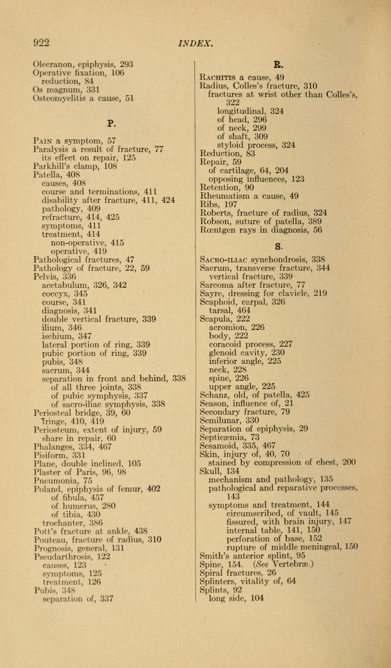 Olecranon, epiphysis, 293 Operative fixation, 106 reduction, 84 Os magnum, 331 Osteomyelitis a cause, 51 P. Pain a sjTnptom, 57 Paralysis a result of fracture, 77 its effect on repair, 125 Parkhill's clamp, 108 Patella, 408 causes, 408 course and terminations, 411 disability after fracture, 411, 424 pathology, 409 refracture, 414, 425 sj'mptoms, 411 treatment, 414 non-operative, 415 operative, 419 Pathological fractures, 47 Pathology of fracture, 22, 59 Pelvis, 336 acetabulum, 326, 342 coccyx, 345 course, 341 diagnosis, 341 double vertical fracture, 339 ilium, 346 ischium, 347 lateral portion of ring, 339 pubic portion of ring, 339 pubis, 348 sacrum, 344 separation in front and behind, 338 of all three joints, 338 of pubic symphysis, 337 of sacro-iliac symphysis, 338 Periosteal bridge, 39, 60 Tringe, 410, 419 Periosteum, extent of injury, 59 share in repair, 60 Phalanges, 334, 467 Pisiform, 331 Plane, double inclined, 105 Plaster of Paris, 96, 98 Pneumonia, 75 Poland, epiphysis of femur, 402 of fibula, 457 of humerus, 280 of tibia, 430 trochanter, 386 Pott's fracture at ankle, 438 Pouteau, fracture of radius, 310 Prognosis, general, 131 Pseudarthrosis, 122 causes, 123 symptoms, 125 treatment, 126 Pubis, 348 separation of, 337 R. Rachitis a cause, 49 Radius, Colles's fracture, 310 fractures at wrist other than Colles's, 322 longitudinal, 324 of head, 296 of neck, 299 of shaft, 309 styloid process, 324 Reduction, 83 Repair, 59 of cartilage, 64, 204 opposing influences, 123 Retention, 90 Rheumatism a cause, 49 Ribs, 197 Roberts, fracture of radius, 324 Robson, suture of patella, 389 Roentgen rays in diagnosis, 56 Sacro-iliac synchondrosis, 338 Sacrum, transverse fracture, 344 vertical fracture, 339 Sarcoma after fracture, 77 Sayre, dressing for clavicle, 219 Scaphoid, carpal, 326 tarsal, 464 Scapula, 222 acromion, 226 body, 222 coracoid process, 227 glenoid cavity, 230 inferior angle, 225 neck, 228 spine, 226 upper angle, 225 Schanz, old, of patella, 425 Season, influence of, 21 Secondary fracture, 79 Semilunar, 330 Separation of epiphysis, 29 Septicemia, 73 Sesamoid, 335, 467 Skin, injury of, 40, 70 stained by compression of chest, 200 Skull, 134 mechanism and pathology, 135 pathological and reparative processes, 143 symptoms and treatment, 144 circumscribed, of vault, 145 fissured, with brain injury, 147 internal table, 141, 150 perforation of base, 152 rupture of middle meningeal, 150 Smith's anterior splint, 95 Spine, 154. {See Vertebrae.) Spiral fractures, 26 Splinters, vitality of, 64 Splints, 92 long side, 104