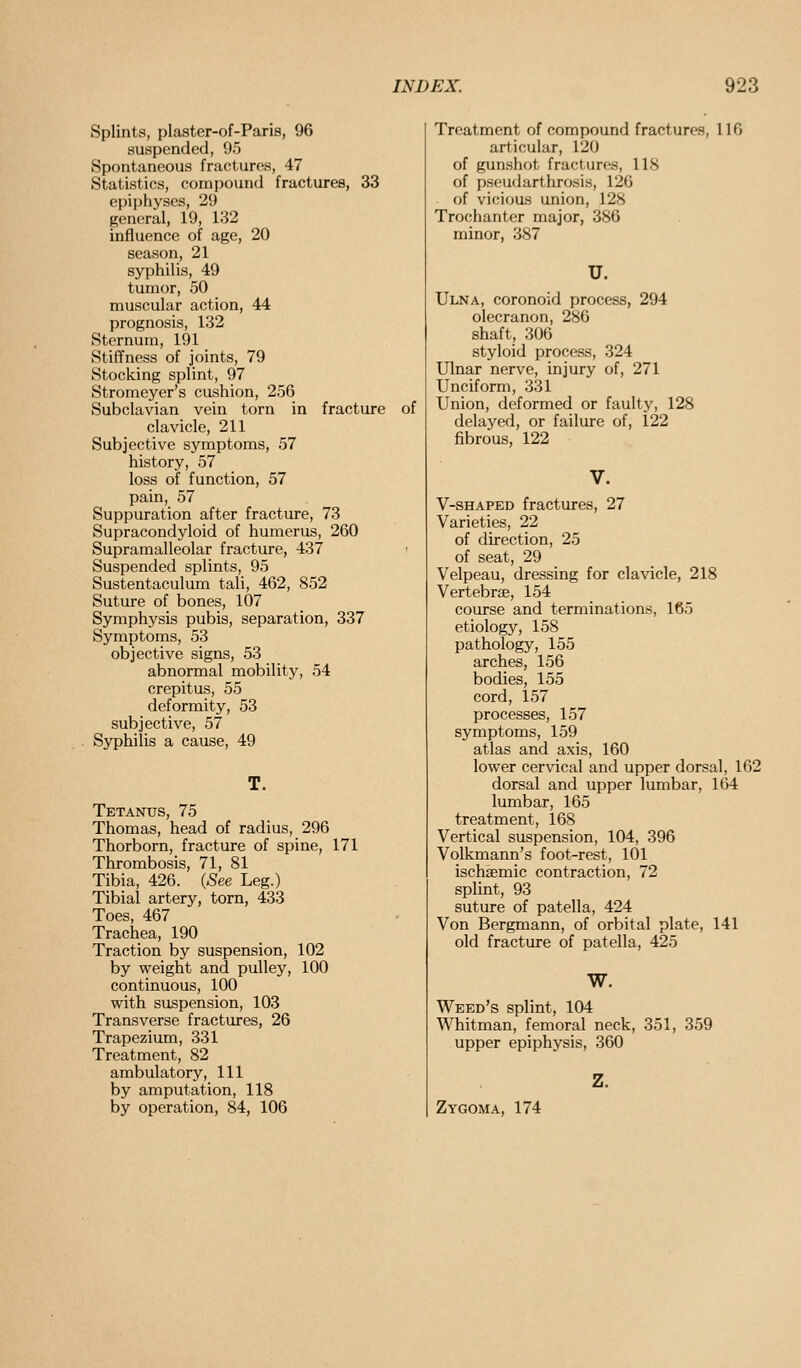 Splints, plaster-of-Paris, 96 suspended, 95 Spontaneous fractures, 47 Statistics, compound fractures, 33 epiphyses, 29 general, 19, 132 influence of age, 20 season, 21 syphilis, 49 tumor, 50 muscular action, 44 prognosis, 132 Sternum, 191 Stiffness of joints, 79 Stocking splint, 97 Stromeyer's cushion, 256 Subclavian vein torn in fracture of clavicle, 211 Subjective symptoms, 57 history, 57 loss of function, 57 pain, 57 Suppuration after fracture, 73 Supracondyloid of humerus, 260 Supramalleolar fracture, 437 Suspended splints, 95 Sustentaculum tali, 462, 852 Suture of bones, 107 Symphysis pubis, separation, 337 Symptoms, 53 objective signs, 53 abnormal mobility, 54 crepitus, 55 deformity, 53 subjective, 57 Syphilis a cause, 49 Tetanus, 75 Thomas, head of radius, 296 Thorborn, fracture of spine, 171 Thrombosis, 71, 81 Tibia, 426. {See Leg.) Tibial artery, torn, 433 Toes, 467 Trachea, 190 Traction by suspension, 102 by weight and pulley, 100 continuous, 100 with suspension, 103 Transverse fractures, 26 Trapezium, 331 Treatment, 82 ambulatory, 111 by amputation, 118 by operation, 84, 106 Treatment of compound fractures, 116 articular, 120 of gun.shot fractures, 118 of psoudarthrosis, 126 of vicious union, 128 Trochanter major, 386 minor, 387 u. Ulna, coronoid process, 294 olecranon, 286 shaft, 306 styloid process, 324 Ulnar nerve, injury of, 271 Unciform, 331 Union, deformed or faulty, 128 delayed, or failure of, 122 fibrous, 122 V. V-SHAPED fractures, 27 Varieties, 22 of direction, 25 of seat, 29 Velpeau, dressing for clavicle, 218 Vertebrae, 154 course and terminations, 165 etiology, 158 pathology, 155 arches, 156 bodies, 155 cord, 157 processes, 157 symptoms, 159 atlas and axis, 160 lower cervical and upper dorsal, 162 dorsal and upper lumbar, 164 lumbar, 165 treatment, 168 Vertical suspension, 104, 396 Volkmann's foot-rest, 101 ischsemic contraction, 72 splint, 93 suture of patella, 424 Von Bergmann, of orbital plate, 141 old fracture of patella, 425 W. Weed's splint, 104 Whitman, femoral neck, 351, 359 upper epiphysis, 360 z. Zygoma, 174