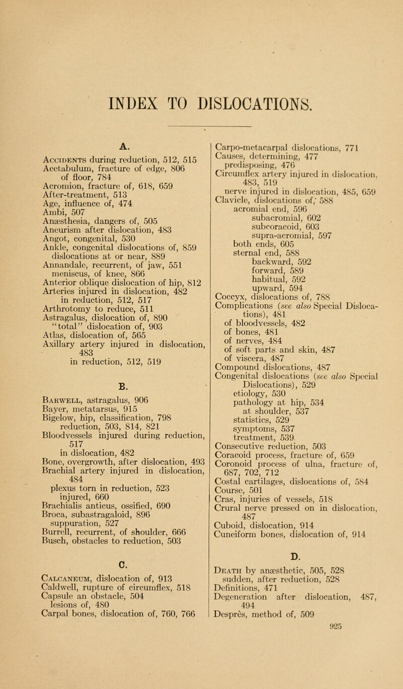 INDEX TO DISLOCATIONS. Accidents during reduction, 512, 515 Acetabulum, fracture of edge, 8U6 of floor, 7<S4 Acromion, fracture of, 618, 659 After-treatment, 513 Age, influence of, 474 Ambi, 507 Anaesthesia, dangers of, 505 Aneurism after dislocation, 483 Angot, congenital, 530 Ankle, congenital dislocations of, 859 dislocations at or near, 889 Annandale, recurrent, of jaw, 551 meniscus, of knee, 806 Anterior oblique dislocation of hip, 812 Arteries injured in dislocation, 482 in reduction, 512, 517 Arthrotomy to reduce, 511 Astragalus, dislocation of, 890 total dislocation of, 903 Atlas, dislocation of, 565 Axillary artery injured in dislocation, 483 in reduction, 512, 519 B. Harwell, astragalus, 906 Bayer, metatarsus, 915 Bigelow, hip, classification, 798 reduction, 503, 814, 821 Bloodvessels injured during reduction, 517 in dislocation, 482 Bone, overgrowth, after dislocation, 493 Brachial artery injured in dislocation, 484 plexus torn in reduction, 523 injured, 660 Brachialis anticus, ossified, 690 Broca, subastragaloid, 896 suppuration, 527 Burrell, recurrent, of shoulder, 666 Busch, obstacles to reduction, 503 c. Calcaneum, dislocation of, 913 Caldwell, rupture of circumflex, 518 Capsule an obstacle, 504 lesions of, 480 Carpal bones, dislocation of, 760, 766 Carpo-metacarpal dislocations, 771 Causes, determining, 477 predisposing, 476 Circumfi(;x artery injured in dislocation. 483, 519 nerve injured in dislocation, 485, 659 Clavicle, dislocations of, 588 acromial end, 596 subacromial, 602 subcoracoid, 603 supra-acromial, 597 both ends, 605 sternal end, 588 backward, 592 forward, 589 habitual, 592 upward, 594 Coccyx, dislocations of, 788 Complications (see also Special Disloca- tions), 481 of bloodvessels, 482 of bones, 481 of nerves, 484 of soft parts and skin, 487 of viscera, 487 Compound dislocations, 487 Congenital dislocations (see also Special Dislocations), 529 etiology, 530 pathology at hip, 534 at shoulder, 537 statistics, 529 symptoms, 537 treatment, 539 Consecutive reduction, 503 Coracoid process, fracture of, 659 Coronoid process of ulna, fracture of, 687, 702,712 Costal cartilages, dislocations of, 584 Course, 501 Cras, injuries of vessels, 518 Crural nerve pressed on in dislocation, . 487 Cuboid, dislocation, 914 Cuneiform bones, dislocation of, 914 D. Death by anaesthetic, 505, 528 sudden, after reduction, 528 Definitions, 471 Degeneration after dislocation, 487, 494 Despres, method of, 509