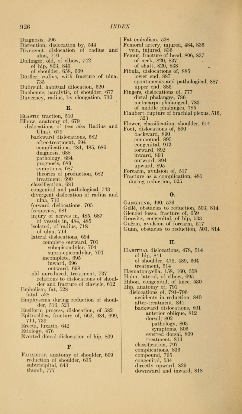 Diagnosis, 496 Distention, dislocation by, 544 Divergent dislocation of radius and ulna, 710 Dollinger, old, of elbow, 742 of hip, 803, 843 of shoulder, 658, 669 Dorfler, radius, with fracture of ulna, 735 Dubreuil, habitual dilocation, 520 Duchenne, paralytic, of shoulder, 677 Duverney, radius, by elongation, 730 Elastic traction, 510 Elbow, anatomy of, 679 dislocations of (see also Radius and Ulna), 679 backward dislocations, 682 after-treatment, 694 complications, 484, 485, 686 diagnosis, 688 pathology, 684 prognosis, 689 symptoms, 687 theories of production, 682 treatment, 690 classification, 681 congenital and pathological, 743 divergent dislocation of radius and ulna, 710 forward dislocations, 705 frequency, 681 injury of nerves in, 485, 687 of vessels in, 484, 485 isolated, of radius, 718 of ulna, 714 lateral dislocations, 694 complete outward, 701 subepicondylar, 704 supra-epicondylar, 704 incomplete, 695 inward, 696 outward, 698 old unreduced, treatment, 737 relations to dislocations of shoul- der and fracture of clavicle, 612 Embolism, fat, 528 fatal, 528 Emphysema during reduction of shoul- der, 516, 523 Ensiform process, dislocation, of 582 Epitrocihloa, fracture of, 662, 684, 699, 711, 739 Erocta, luxatio, 642 Etiology, 476 Everted dorsal dislocation of hip, 809 Farabetif, anatomy of shoulder, 609 reduction of shoulder, 635 subtricipital, 643 thumb, 777 Fat embolism, 528 Femoral artery, injured, 484, 836 vein, injured, 836 Femur, fracture of head, 806, 837 of neck, 820, 837 of shaft, 820, 838 Fibula, dislocations of, 885 lower end, 887 spontaneous and pathological, 887 upper end, 885 Fingers, dislocations of, 777 distal phalanges, 786 metacarpo-phalangcal, 783 of middle phalanges, 785 Flaubert, rupture of brachial plexus, 516, 523 Flower, classification, shoulder, 614 Foot, dislocations of, 890 backward, 890 compound, 895 congenital, 912 forward, 892 inward, 893 outward, 894 upward, 895 Forearm, avulsion of, 517 Fracture as a complication, 481 during reduction, 525 G. Gangrene, 490, 526 Gell6, obstacles to reduction, 503, 814 Glenoid fossa, fracture of, 659 Grawitz, congenital, of hip, 533 Guerin, avulsion of forearm, 517 Gunn, obstacles to reduction, 503, 814 H. Habitual dislocations, 478, 514 of hip, 841 of shoulder, 479, 489, 664 treatment, 514 Ha^matomyelia, 158, 160, 558 Halm, lateral, of elbow, 695 Hibon, congenital, of knee, 530 Hip, anatomy of, 791 dislocations of, 791-796 accidents in reduction, 840 after-treatment, 841 backward dislocations, 801 anterior oblique, 812 dorsal, S02 pathology, 803 symptoms, 806 everted dorsal, 809 treatment, 813 classification, 797 complications, 836 compound, 795 congenital, 534 directly upward, 829 downward and inward, 818