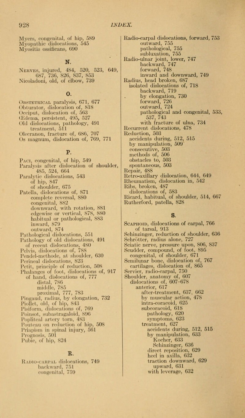 Myers, congenital, of hip, 589 Myopathic dislocations, 545 Myositis ossificans, GDO N. Nerves, injured, 484, 520, 523, 649, 687, 73G, 826, 837, 853 Nicoladoni, old, of elbow, 739 0. Obstetrical paralysis, 671, 677 Obturator, dislocation of, 818 Occiput, dislocation of, 563 (Jidema, persistent, 495, 527 Old dislocations, pathology, 491 treatment, 511 Olecranon, fracture of, 686, 707 Os magnum, dislocation of, 769, 771 P. Paci, congenital, of hip, 549 Paralysis after dislocation of shoulder, 485, 524, 664 Paralytic dislocations, 543 of hip, 847 of shoulder, 675 Patella, dislocations of, 871 complete reversal, 880 congenital, 882 downward, with rotation, 881 edgewise or vertical, 878, 880 habitual or pathological, 883 inward, 879 outward, 874 Pathological dislocations, 551 Pathology of old dislocations, 491 of recent dislocations, 480 Pelvis, dislocations of, 788 Pcndel-methode, at shoulder, 630 Perineal dislocations, 823 Petit, princii)le of reduction, 508 ■ Phalanges of foot, dislocations of, 917 of hand, dislocations of, 777 distal, 786 middle, 785 proximal, 777, 783 Pingaud, radius, by elongation, 732 Piollet, old, of hip, 843 i'isiform, dislo(;ations of, 769 Poinsot, subastragaloid, 896 Popliteal artery torn, 483 Poutcau on reduction of hip, 508 Priapism in sjiinal injury, 561 Prognosis, 501 Pubic, of hip, 824 B. Raoio-carpal dislocations, 749 backward, 751 congenital, 759 Radio-carpal dislocations, forward, 753 outward, 755 pathological, 755 subluxation, 755 Radio-ulnar joint, lower, 747 backward, 747 forward, 748 inward and downward, 749 Radius, head broken, 687 isolated dislocations of, 718 backward, 719 by elongation, 730 forward, 726 outward, 724 pathological and congenital, 533, 537, 743 with fracture of ulna, 734 Recurrent dislocations, 478 Reduction, 503 accidents during, 512, 515 by manipulation, 509' consecutive, 503 methods of, 506 obstacles to, 503 spontaneous, 503 Repair, 488 Retro-axillary dislocation, 644, 649 Rheumatism, dislocation in, 542 Ribs, broken, 487 dislocations of, 583 Ricard, habitual, of shoulder, 514, 667 Rutherford, patella, 828 s. Scaphoid, dislocations of carpal, 766 of tarsal, 913 Schinzinger, reduction of shoulder, 636 Schr()tter, radius alone, 727 Sciatic nerve, pressure uyjon, 806, 837 Scudder, compound, of foot, 895 congenital, of shoulder, 671 Semilunar bone, dislocation of, 767 cartilages, dislocation of, 865 Servier, radio-carpal, 750 Shoulder, anatomy of, 607 dislocations of, 607-678 anterior, 617 aft('r-treatment, 637, 662 by muscular action, 478 intra-coracoid, 625 subcoracoid, 618 pathology, 620 symptoms, 623 treatment, 627 accidents during, 512, 515 by inanijjulation, 633 Kocher, 633 Schinzinger, 636 dire{!t rei)ositi()n, 629 heel in axilla, 632 traction downward, 629 upward, 631 with leverage, 632