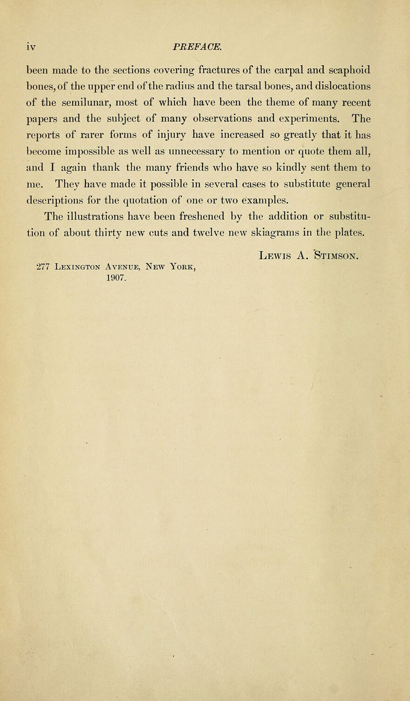 been made to the sections covering fractures of the carpal and scaphoid bones, of the upper end of the radius and the tarsal bones, and dislocations of the semilunar, most of which have been the theme of many recent papers and the subject of many observations and experiments. The reports of rarer forms of injury have increased so greatly that it has become impossible as well as unnecessary to mention or quote them all, and I again thank the many friends who have so kindly sent them to me. They have made it possible in several cases to substitute general descriptions for the quotation of one or two examples. The illustrations have been freshened by the addition or substitu- tion of about thirty new cuts and twelve new skiagrams in the plates. Lewis A. Stimson. 277 Lexington Avenue, New York, 1907.