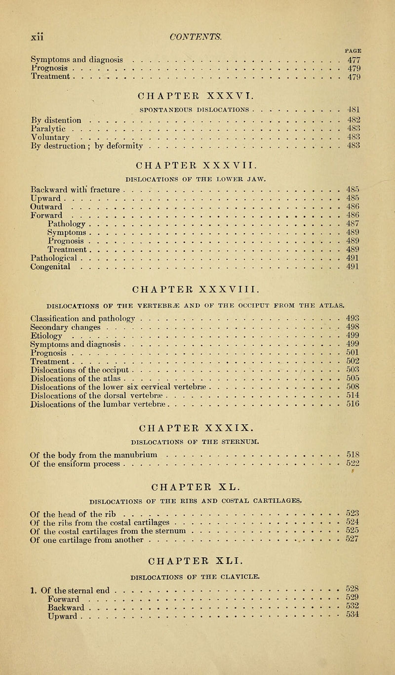 PAGE Symptoms and diagnosis 477 Prognosis •• 479 Treatment , 479 CHAPTER XXXVI. SPONTANEOUS DISLOCATIONS 481 By distention 482 Paralytic 483 Voluntary 483 By destruction ; by deformity 483 CHAPTER XXXVII. DISLOCATIONS OF THE LOWER JAW. Backward with' fracture 485 Upward 485 Outward 486 Forward 486 Pathology 487 Symptoms 489 Prognosis 489 Treatment 489 Pathological 491 Congenital 491 CHAPTER XXXVIII. DISLOCATIONS OF THE VERTEBRAE AND OF THE OCCIPUT FROM THE ATLAS. Classification and pathology 493 Secondary changes 498 Etiology 499 Symptoms and diagnosis 499 Prognosis 501 Treatment 502 Dislocations of the occiput 503 Dislocations of the atlas 505 Dislocations of the lower six cervical vertebrae 508 Dislocations of the dorsal vertebrae 514 Dislocations of the lumbar vertebra? 516 CHAPTER XXXIX. DISLOCATIONS OF THE STERNUM. Of the body from the manubrium 518 Of the ensiform process 522 s CHAPTER XL. DISLOCATIONS OF THE RIBS AND COSTAL CARTILAGES. Of the head of the rib 523 Of the ribs from the costal cartilages 524 Of the costal cartilages from the sternum 525 Of one cartilage from another 527 CHAPTER XLI. DISLOCATIONS OF THE CLAVICLE. 1. Of the sternal end 528 Forward • 529 Backward : 532 Upward 534