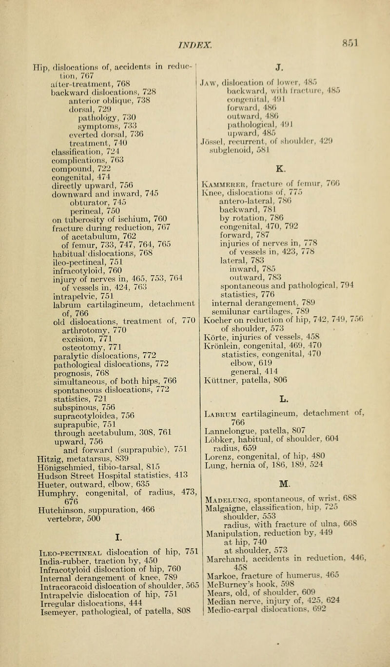 TTip, dislocations of, accidents in reduc lion, 767 after-treatment, 768 backward dislocations, 728 anterior oblique, 738 dorsal, 72'.) pathology, 730 symptoms, 733 everted dorsal, 73(5 treatment, 740 classification, 72 I complications, 763 compound, 722 congenital, 474 directly upward, 756 downward and inward, 745 obturator, 745 perineal, 750 on tuberosity of ischium, 760 fracture during reduction, 707 of acetabulum, 762 of femur, 733, 747, 764, 765 habitual dislocations, 768 ileo-pectineal, 751 infracotyloid, 760 injury of nerves in, 465, 753, 764 of vessels in, 424, 763 intrapelvic, 751 labrum cartilagineum, detachment of, 766 old dislocations, treatment of, 770 arthrotomy, 770 excision, 771 osteotomy, 771 paralytic dislocations, 772 pathological dislocations, 772 prognosis, 768 simultaneous, of both hips, 766 spontaneous dislocations, 772 statistics, 721 subspinous, 756 supracotyloidea, 756 suprapubic, 751 through acetabulum, 308, 761 upward, 756 and forward (suprapubic), 751 Hitzig, metatarsus, 839 Honigschmied, tibio-tarsal, 815 Hudson Street Hospital statistics, 413 Hueter, outward, elbow, 635 Humphry, congenital, of radius, 473, 676 Hutchinson, suppuration, 466 vertebra?, 500 I. Ileo-pectineal dislocation of hip, 751 India-rubber, traction by, 450 Infracotyloid dislocation of hip. 760 Internal derangement of knee, 7S9 Intracoracoid dislocation of shoulder. r>0>5 Intrapelvic dislocation of hip, 751 Irregular dislocations, 444 Isemeyer, pathological, of patella, SOS J. Jaw, dislocation of lower, 485 backward, with fracture, 486 congenit al, 491 forward. 486 outward, 486 pathological, 191 upward, 486 Jossel, recurrent, of shoulder, 129 ubglenoid, 681 K. Kammerer, fracture of femur, 766 Knee, dislocations of, 775 antero-lateral, 786 backward, 7NI by rotation, 786 congenital, 470, 71)2 forward, 787 injuries of nerves in, 778 of vessels in, 423, 778 lateral, 783 inward, 785 outward, 783 spontaneous and pathological, 794 statistics, 776 internal derangement, 789 semilunar cartilages, 789 Kocher on reduction of hip, 742. 749, 756 of shoulder, 573 Korte, injuries of vessels, 458 Kronlein, congenital, 469, 470 statistics, congenital, 470 elbow, 619 general, 414 Kuttner, patella, 806 Labrum cartilagineum, detachment of, 766 Lannelongue, patella, 807 Lobker, habitual, of shoulder, 604 radius, 659 Lorenz, congenital, of hip, 480 Lung, hernia of, 186, 189, 524 M. Madelung, spontaneous, of wrist, 688 Malgaigne, classification, hip. 725 shoulder, 553 radius, with fracture of ulna. 668 Manipulation, reduction by, 449 at hip. 740 at shoulder, 573 Marchand. accidents in reduction. 440. 45S Markoe. fracture of humerus. 465 McBurneys hook, 598 Mears, old. of shoulder. 609 Median nerve, injury of. 42.i. 624 Medio-carpal dislocations. 092